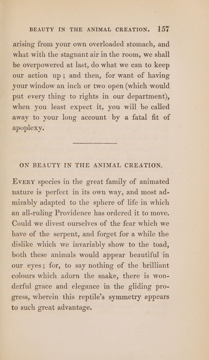 arising from your own overloaded stomach, and what with the stagnant air in the room, we shall be overpowered at last, do what we can to keep our action up; and then, for want of having your window an inch or two open (which would put every thing to rights in our department), when you least expect it, you will be called away to your long account by a fatal fit of apoplexy. ON BEAUTY IN THE ANIMAL CREATION. Every species in the great family of animated nature is perfect in its own way, and most ad- mirably adapted to the sphere of life in which an all-ruling Providence has ordered it to move. Could we divest ourselves of the fear which we have of the serpent, and forget for a while the dishke which we invariably show to the toad, both these animals would appear beautiful in our eyes; for, to say nothing of the brilliant colours which adorn the snake, there is won- derful grace and elegance in the gliding pro- gress, wherein this reptile’s symmetry appears to such great advantage.