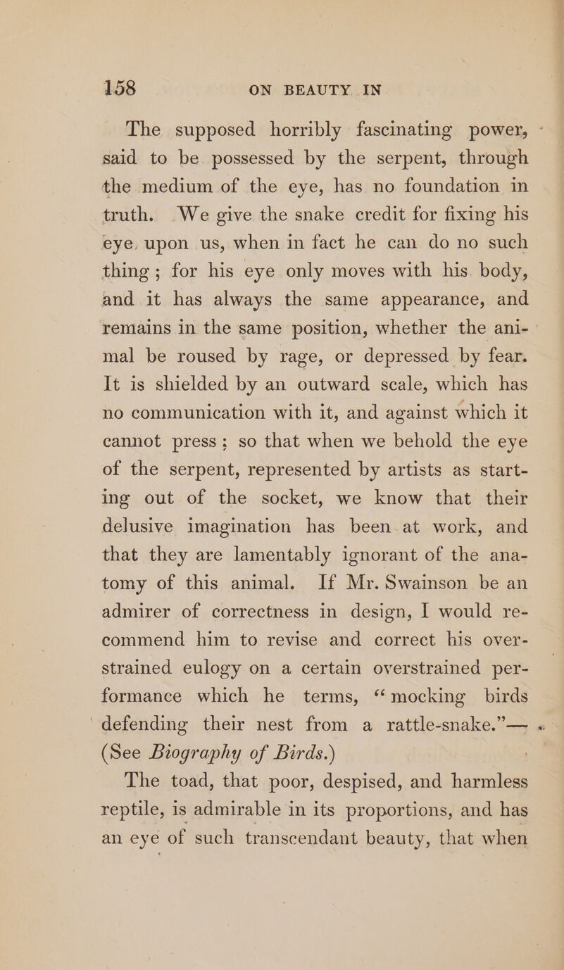 The supposed horribly fascinating power, - said to be possessed by the serpent, through the medium of the eye, has no foundation in truth. We give the snake credit for fixing his eye, upon us, when in fact he can do no such thing; for his eye only moves with his body, and it has always the same appearance, and remains in the same position, whether the ani- mal be roused by rage, or depressed by fear. It is shielded by an outward scale, which has no communication with it, and against which it cannot press; so that when we behold the eye of the serpent, represented by artists as start- ing out of the socket, we know that their delusive imagination has been-at work, and that they are lamentably ignorant of the ana- tomy of this animal. If Mr. Swainson be an admirer of correctness in design, I would re- commend him to revise and correct his over- strained eulogy on a certain oyerstrained per- formance which he terms, ‘mocking birds defending their nest from a rattle-snake.”— « (See Biography of Birds.) The toad, that poor, despised, and harmless reptile, is admirable in its proportions, and has an eye of such transcendant beauty, that when