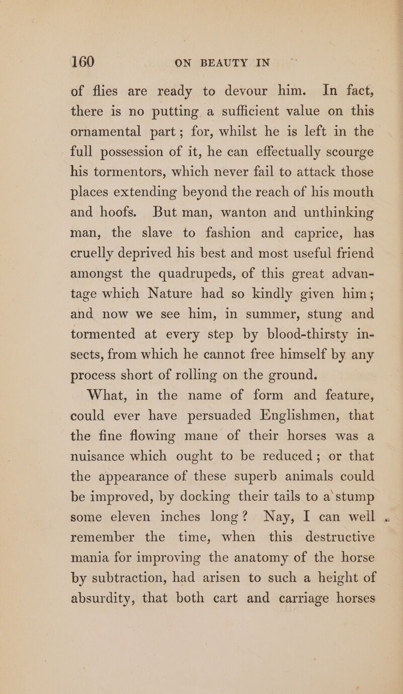 of flies are ready to devour him. In fact, there is no putting a sufficient value on this ornamental part; for, whilst he is left in the full possession of it, he can effectually scourge his tormentors, which never fail to attack those places extending beyond the reach of his mouth and hoofs. But man, wanton and unthinking man, the slave to fashion and caprice, has cruelly deprived his best and most useful friend amongst the quadrupeds, of this great advan- tage which Nature had so kindly given him; and now we see him, in summer, stung and tormented at every step by blood-thirsty in- sects, from which he cannot free himself by any process short of rolling on the ground. What, in the name of form and feature, could ever have persuaded Englishmen, that the fine flowing mane of their horses was a nuisance which ought to be reduced; or that the appearance of these superb animals could be improved, by docking their tails to a'stump some eleven inches long? Nay, I can weil remember the time, when this destructive mania for improving the anatomy of the horse by subtraction, had arisen to such a height of absurdity, that both cart and carriage horses