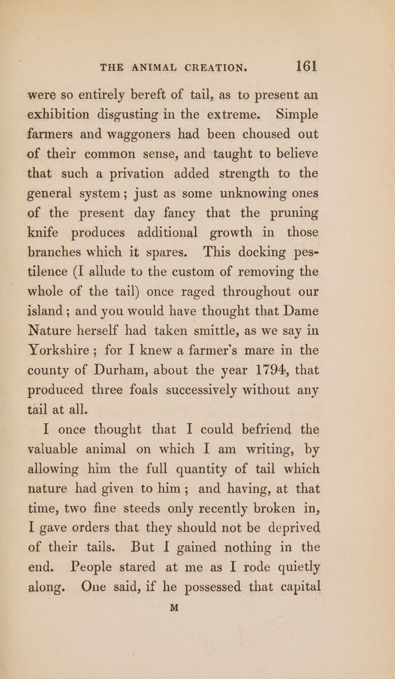 were so entirely bereft of tail, as to present an exhibition disgusting in the extreme. Simple farmers and waggoners had been choused out of their common sense, and taught to believe that such a privation added strength to the general system; just as some unknowing ones of the present day fancy that the pruning knife produces additional growth in those branches which it spares. This docking pes- tilence (I allude to the custom of removing the whole of the tail) once raged throughout our island; and you would have thought that Dame Nature herself had taken smittle, as we say in Yorkshire ; for I knew a farmer's mare in the county of Durham, about the year 1794, that produced three foals successively without any tail at all. I once thought that I could befriend the valuable animal on which [ am writing, by allowing him the full quantity of tail which nature had given to him; and having, at that time, two fine steeds only recently broken in, I gave orders that they should not be deprived of their tails. But I gained nothing in the end. People stared at me as I rode quietly along. One said, if he possessed that capital M