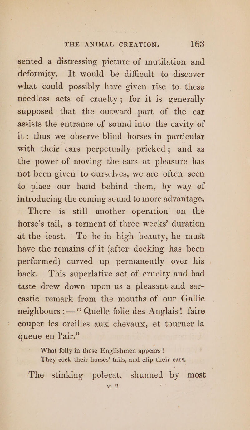 sented a distressing picture of mutilation and deformity. It would be difficult to discover what could possibly have given rise to. these needless acts of cruelty; for it is generally supposed that the outward part of the ear assists the entrance of sound into the cavity of it: thus we observe blind horses in particular with their ears perpetually pricked; and as the power of moving the ears at pleasure has not been given to ourselves, we are often seen to place our hand behind them, by way of introducing the coming sound to more advantage. There is still another operation on the horse’s tail, a torment of three weeks’ duration at the least. To be in high beauty, he must have the remains of it (after docking has been performed) curved up permanently over his back. This superlative act of cruelty and bad taste drew down upon us a pleasant and sar- castic remark from the mouths of our Gallic neighbours :—‘‘ Quelle folie des Anglais! faire couper les oreilles aux chevaux, et tourner la queue en air.” | What folly in these Englishmen appears ! They cock their horses’ tails, and clip their ears, The stinking polecat, shunned by most m2 ,