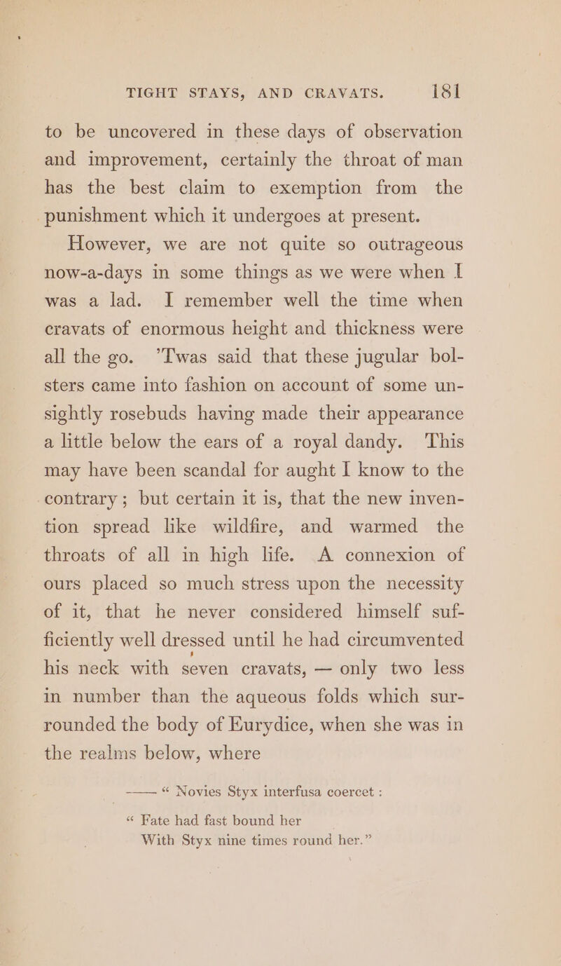 to be uncovered in these days of observation and improvement, certainly the throat of man has the best claim to exemption from the punishment which it undergoes at present. However, we are not quite so outrageous now-a-days in some things as we were when I was a lad. I remember well the time when eravats of enormous height and thickness were all the go. ’Twas said that these jugular bol- sters came into fashion on account of some un- sightly rosebuds having made their appearance a little below the ears of a royal dandy. ‘This may have been scandal for aught I know to the contrary; but certain it is, that the new inven- tion spread like wildfire, and warmed the throats of all in high life. A connexion of ours placed so much stress upon the necessity of it, that he never considered himself suf- ficiently well dressed until he had circumvented his neck with seven cravats, — only two less in number than the aqueous folds which sur- rounded the body of Kurydice, when she was in the realms below, where -—— “ Novies Styx interfusa coercet : «“ Fate had fast bound her With Styx nine times round her.”