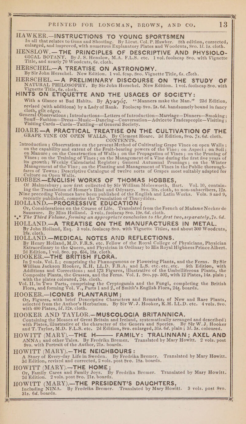 as HAWKER.—INSTRUCTIONS TO YOUNG SPORTSMEN Tn all that relates to Guns and Shooting. By Lieut. Col. P.Hawker. 8th edition, corrected, enlarged, and improved, with numerous Explanatory Plates and Woodcuts, 8vo. 1/. 1s. cloth. HENSLOW.— THE PRINCIPLES OF DESCRIPTIVE AND PHYSIOLO- GICAL BOTANY. ByJ.S.Henslow, M.A. F.L.S. etc. lvyol.foolscap 8vo. with Vignette HERSCHEL.—A TREATISE ON ASTRONOMY. HERSCHEL.—A PRELIMINARY DISCOURSE ON THE STUDY OF NATURAL PHILOSOPHY, By Sir John Herschel. New Edition. 1 vol. foolscap 8vo. with Vignette Title, 6s. cloth. HINTS ON ETIQUETTE AND THE USACES OF SOCIETY: With a Glance at Bad Habits. By Aywys. ‘*Manners make the Man.” 28d Edition, revised (with additions) by a Lady of Rank. Foolscap 8vo. 2s. 6d. handsomely bound in faney cloth, gilt edges. General Observations ; Introductions—Letters of Introduction—Marriage—Dinners—Smoking; Snuff—Fashion—Dress—Music—Dancing—Conversation—A dviceto Tradespeople—Visiting ; Visiting Cards—Cards—Tattling—of General Society. HOARE—A PRACTICAL TREATISE ON THE CULTIVATION OF THE .GRAPE VINE ON OPEN WALLS. By Clement Hoare. 3d Edition, 8vo. 7s.6d. cloth. a CONTENTS. sntroduction ; Observations on the present Method of Cultivating Grape Vines on open Walls ; on the capability and extent of the Fruit-bearing powers of the Vine; on Aspect; on Soil; on Manure ; on the Construction of Walls ; on the Propagation of Vines; on the Pruning of Vines ; on the Training of Vines; on the Management of a Vine during the first five years of its growth; Weekly Calendarial Register; General Autumnal Prunings; on the Winter Management of the Vine; on the Planting and Management of Vines in ie Public thorough- fares of Towns; Descriptive Catalogue of twelve sorts of Grapes most suitably adapted for Culture on Open Walls. HOBBES.—ENCGLISH WORKS OF THOMAS HOBBES, Of Malmesbury; now first collected by Sir William Molesworth, Bart. Vol. 10, contain- ing the Translation of Homer’s Iliad and Odyssey. 8vo. 10s. cloth, to non-subscribers, 12s. Nine preceding Volumes have been published of the English and Latin Works. Vols. 8 and 9, recently eanshcu: comprise the Translation of Thucydides. HOLLAND.—PROGRESSIVE EDUCATION ; Or, Considerations on the Course of Life. Translated from the French of Madame Necker de Saussure. By Miss Holland. 3 vols. foolscap 8yo. 19s. 6d. cloth. *,* The Third Volume, forming an appropriate conclusion to the first two, separately,7s. 6d. HOLLAND.—A TREATISE ON THE MANUFACTURES IN METAL. ae gee enand, Esq. 3 vols. foolscap 8vo. with Vignette Titles, and about 300 Woodcuts, 8s. cloth. HOLLAND.—MEDICAL NOTES AND REFLECTIONS. By Henry Holland, M.D. F.R.S. etc. Fellow of the Royal College of Physicians, Physician Extraordinary to the Queen, and Physician in Ordinary to His Royal Highness Prince Albert. 2d Edition, 1 vol. 8vo. pp. 654, 18s. cloth. HOOKER.—THE BRITISH FLORA. In 2 vols. Vol. I.; comprising the Phenogamous or Flowering Plants, andthe Ferns. BySir William Jackson Hooker, K.H. LL.D. F.R.A. and L.S. etc. etc.etc. 5th Edition, with Additions and Corrections; and 173 Figures, illustrative of the Umbelliferous Plants, the Composite Plants, the Grasses, and the Ferns. Vol. I. 8vo.pp. 502, with 12 Plates, 14s. plain ; with the plates coloured, 24s. cloth. Vol. Il.in Two Parts, comprising the Cryptogamia and the Fungi, completing the British Flora, and forming Vol. V., Parts 1 and 2, of Smith’s English Flora, 24s. boards. HOOKER.—ICONES PLANTARUM ; Or, Figures, with brief Descriptive Characters and Remarks, of New and Rare Plants, selected from the Author’s Herbarium. By Sir W.J. Hooker, K.H. LL.D. etc. 4 vols. 8vo. with 400 Plates, 52. 12s. cloth. : HOOKER AND TAYLOR.—MUSCOLOCIA BRITANNICA. Containing the Mosses of Great Britain and Ireland, systematically arranged and described}; with Plates, illustrative of the character of the Genera and Species. By Sir W.J. Hooker and T. Taylor, M.D. F.L.S. etc. 2d Edition, 8vo. enlarged, 31s. 6d. plain; 32. 3s. coloured. HOWITT (MARY).—THE H FAMILY: TRALINNAN; AXEL AND ANNA; and other Tales. By Fredrika Bremer. ‘Translated by Mary Howitt. 2 vols. post S8vo. with Portrait of the Author, 21s. boards. HOWITT (MARY).—THE NEIGHBOURS: A Story of Every-day Lifein Sweden. By Fredrika Bremer. Translated by Mary Howitt. 3d Edition, revised and corrected, 2 vols. post 8yo. 18s. boards, HOWITT (MARY).—THE HOME ; Or, Family Cares and Family Joys. By Fredrika Bremer. Translated by Mary Howitt. 2d Edition. 2 vols. post 8vo. 2]s. boards. HOWITT (MARY).—THE PRESIDENT’S DAUCHTERS, Including NINA. By Fredrika Bremer. Translated by Mary Howitt. 3 vols. post 8yo. 31s. 6d. Boards: