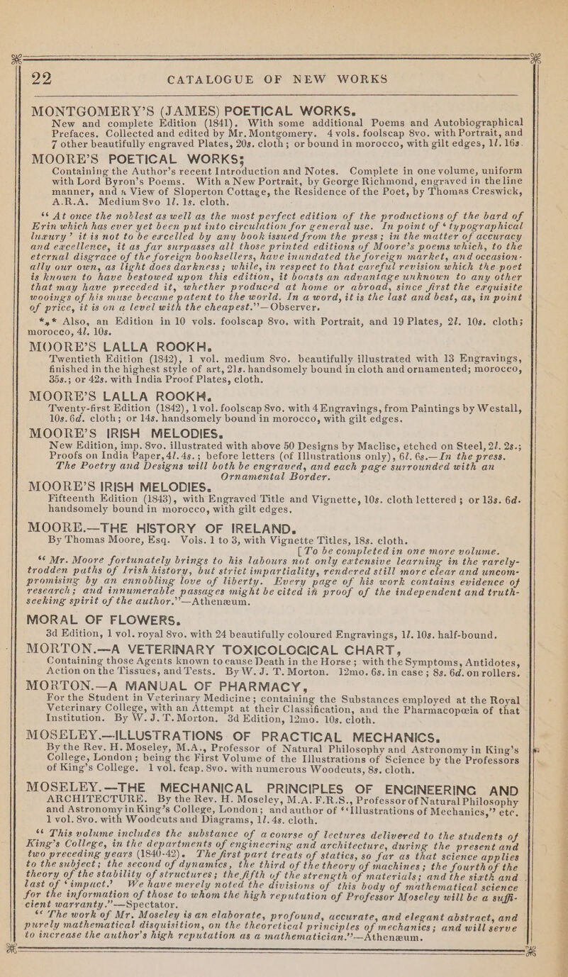 MONTGOMERY’S (JAMES) POETICAL WORKS. New and complete Edition (1841). With some additional Poems and Autobiographical Prefaces. Collected and edited by Mr.Montgomery. 4 vols. foolscap 8vo. with Portrait, and 7 other beautifully engraved Plates, 20s. cloth; or bound in morocco, with gilt edges, 1/. 16s. MOORE’S POETICAL WORKS; Containing the Author’s recent Introduction and Notes. Complete in one volume, uniform with Lord Byron’s Poems. With a New Portrait, by George Richmond, engraved in the line manner, and a View of Sloperton Cottage, the Residence of the Poet, by Thomas Creswick, A.R.A. Medium 8vo 1l. 1s. cloth. *¢ At once the noblest as well as the most perfect edition of the productions of the bard of Erin which has ever yet been put into circulation for general use. In point of ‘typographical luxury’ it is not to be excelled by any book issued from the press; in the matter of accuracy and excellence, it as far surpasses all those printed editions uf Moore’s poems which, to the eternal disgrace of the foreign booksellers, have inundated the foreign market, and oceasion- ally our own, as light does darkness; while, in respect to that careful revision which the poet is known to have bestowed upon this edition, it boasts an advantage unknown to any other that may have preceded it, whether produced at home or abroad, since first the exquisite wooing of his muse became patent to the world. In a word, it is the last and best, as, in puint of price, it is on a level with the cheapest.’’— Observer. *,* Also, an Edition in 10 vols. foolscap 8vo. with Portrait, and 19 Plates, 27. 10s. cloth; morocco, 41. 10s. MOORE’S LALLA ROOKH,. Twentieth Edition (1842), 1 vol. medium 8vo. beautifully illustrated with 13 Engravings, finished in the highest style of art, 21s. handsomely bound in cloth and ornamented; morocco, 35s.; or 42s. with India Proof Plates, cloth. MOORE’S LALLA ROOKKH, Twenty-first Edition (1842), 1 vol. foolscap 8vo. with 4 Engravings, from Paintings by Westall, 10s.6d. cloth; or 14s, handsomely bound in morocco, with gilt edges. MOORE’S IRISH MELODIES. New Edition, imp. 8vo. illustrated with above 50 Designs by Maclise, etched on Steel, 22. 2s.; Proofs on India Paper, 41.4s.; before letters (of Illustrations only), 62. 6s.—In the press. The Poetry and Designs will both be engraved, and each page surrounded with an Ornamental Border. MOORE’S IRISH MELODIES. Fifteenth Edition (1843), with Engraved Title and Vignette, 10s. cloth lettered; or 13s. 6d. handsomely bound in morocco, with gilt edges, MOORE.—THE HISTORY OF IRELAND. By Thomas Moore, Esq. Vols. 1 to 3, with Vignette Titles, 18s. cloth. [To be completedin one more volume. ‘¢ Mr. Moore fortunately brings to his labours not only extensive learning in the rarely- trodden paths of Irish history, but strict impartiality, rendered still more clear and uncom- promising by an ennobling love of liberty. Every page of his work contains evidence of research; and innumerable passages might be cited in proof of the independent and truth- seeking spirit of the author.”’—Atheneum. MORAL OF FLOWERS. 3d Edition, 1 vol. royal 8vo. with 24 beautifully coloured Engravings, 11. 10s. half-bound. MORTON.—A VETERINARY TOXICOLOCICAL CHART, Containing those Agents known to cause Death in the Horse; with the Symptoms, Antidotes, Action on the Tissues, andTests. ByW.J.T.Morton. 12mo. 6s.in case; 8s. 6d. on rollers. MORTON.—A MANUAL OF PHARMACY, For the Student in Veterinary Medicine; containing the Substances employed at the Royal Veterinary College, with an Attempt at their Classification, and the Pharmacopeia of that Institution. By W.J.T.Morton. 3d Edition, 12mo. 10s. cloth. ; MOSELEY.—ILLUSTRATIONS OF PRACTICAL MECHANICS. By the Rev. H. Moseley, M.A., Professor of Natural Philosophy and Astronomy in King’s College, London; being the First Volume of the Illustrations of Science by the Professors if of King’s College. 1 vol. feap. 8vo. with numerous Woodcuts, 8s. cloth. MOSELEY.—THE MECHANICAL PRINCIPLES OF ENCINEERING AND ARCHITECTURE. By the Rev. H. Moseley, M.A.F.R.S., Professor of Natural Philosophy and Astronomy in King’s College, London; and author of ¢*Illustrations of Mechanics,” etc, 1 vol. 8vo. with Woodcuts and Diagrams, 11. 4s. cloth. : ‘¢ This volume includes the substance of acourse of lectures delivered to the students Of 4 King’s College, in the departments of enginecring and architecture, during the present and two preceding years (1840-42). The first part treats of statics, so fur as that science applies to the subject; the second of dynamics, the third of the theory of machines; the fourth of the theory of the stability of structures; the fifth uf the strength of materials; and the siath and . last o ‘impuct.” We have merely noted the divisions of this body of mathematical science for the information of those to whom the high reputation of Professor Moseley will be a suffi- cient warranty.”—Spectator. ** The work of Mr. Moseley is an elaborate, profound, accurate, and elegant abstract, and purely mathematical disquisition, on the theoretical principles of mechanics; and will serve to increase the author's high reputation as a mathematician.?’—Atheneum. (———————