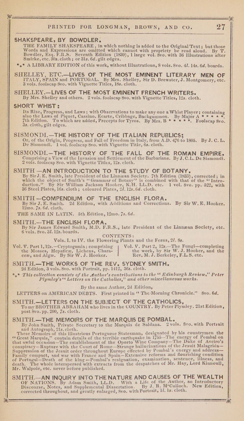 we PRINTED FOR LONGMAN, BROWN, AND CoO. a SHAKSPEARE, BY BOWDLER. THE FAMILY SHAKSPEARE, in which nothing is added to the Original'Text ; but those Words and Expressions are omitted which cannot with propriety be read aloud. By T. Bowdler, Esq. F.R.S. Seventh Edition (1839), 1 large vol. 8vo. with 36 Illustrations after Smirke, etc. 30s. cloth; or 3ls. 6d. gilt edges. *.* A LIBRARY EDITION of this work, without Illustrations, 8 vols. Svo. 41. 14s. 6d. boards. SHELLEY, ETC.—LIVES OF THE MOST EMINENT LITERARY MEN OF ITALY, SPAIN and PORTUGAL. By Mrs. Shelley, Sir D. Brewster, J. Montgomery, etc. 3 vols. foolscap 8vo. with Vignette Titles, 18s. cloth. By Mrs. Shelley and others. 2 vols. foolscap 8vo. with Vignette Titles, 12s. cloth. SHORT WHIST : Its Rise, Progress, and Laws ; with Observations to make any one a Whist Player; containing also the Laws of Piquet, Cassino, Ecarte, Cribbage, Backgammon. By Major A * * * * *, 7th Edition. To which are added, Precepts for Tyros. By Mrs.B * * * * *, Foolscap 8vo. 3s. cloth, gilt edges. SISMONDI.—THE HISTORY OF THE ITALIAN REPUBLICS; Or, of the Origin, Progress, and Fall of Freedom in Italy, from A.D. 476 to 1805. By J.C. L. De Sismondi. 1 vol. foolscap 8vo. with Vignette Title, 6s. cloth. SISMONDI.—THE HISTORY OF THE FALL OF THE ROMAN EMPIRE. Comprising a View of the Invasion and Settlement of the Barbarians. By J.C.L. De Sismondi. 2 vols. foolscap 8vo. with Vignette Titles, 12s. cloth. SMITH —AN INTRODUCTION TO THE STUDY OF BOTANY. By SirJ. E. Smith, late President of the Linnean Society. 7th Edition (1833), corrected ; in which the object of Smith’s ‘‘Grammar of Botany’? is combined with that of the ‘‘ Intro- duction.” By Sir William Jackson Hooker, K.H. LL.D. etc. 1 vol. 8vo. pp. 522, with 36 Steel Plates, 16s. cloth; coloured Plates, 2/.12s.6d. cloth. SMITH —-COMPENDIUM OF THE ENCLISH FLORA. By Sir J. E. Smith. 2d Edition, with Additions and Corrections. By Sir W.E. Hooker. 12mo. 7s. 6d. cloth. THE SAME IN LATIN. 5th Edition, 12mo. 7s. 6d. SMITH.—THE ENCLISH FLORA. : By Sir James Edward Smith, M.D. F.R.S., late President of the Linnean Society, ete. 6 vols. 8yo. 31. 12s. boards. CONTENTS: Vols.I, to IV. the Flowering Plants and the Ferns, 2/. 8s. Vol. V. Part 1,12s.—Cryptogamia; comprising Vol. V. Part 2, 12s.—The Fungi—completing the Mosses, Hepatice, Lichens, Chara- the work, by Sir W. J. Hooker, and the cee, and Alge. By Sir W. J. Hooker. Rey. M. J. Berkeley, F.L.S. etc. SMITH.—THE WORKS OF THE REV. SYDNEY SMITH. 2d Edition, 3 vols. 8vo. with Portrait, pp. 1412, 36s. cloth. *,* This collection consists of the Author’s contributions to the ** Edinburgh Review,” Peter Plymley’s** Letters on the Catholics,” and other miscellaneous works. By the same Author, 2d Edition, LETTERS on AMERICAN DEBTS. First printed in “* The-Morning Chronicle.’ 8yo. 6d. SMITH.—LETTERS ON THE SUBJECT OF THE CATHOLICS, ; Tomy BROTHER ABRAHAM who lives in the COUNTRY. By Peter Plymley. 21st Edition, post 8vo. pp. 200, 7s. cloth. SMITH.—THE MEMOIRS OF THE MARQUIS DE POMBAL. : : By John Smith, Private Secretary to the Marquis de Saldana. 2vols. 8vo. with Portrait and Autograph, 21s. cloth. E A These Memoirs of this illustrious Portuguese Statesman, designated by his countrymen the ‘¢ Great Marquis,” contain details of the terrible earthquake in 1755—The energy of Pombal on that awful occasion—The establishment of the Oporto Wine Company—The Duke of Aveiro’s conspiracy— Rupture with the Court of Rome—Strange hallucinations of the Jesuit Malagrida— Suppression of the Jesuit order throughout Europe effected by Pombal’s energy and address— Family compact, and war with France and Spain—Extensive reforms and flourishing condition of Portugal—Death of the king —Pombal’s resignation, examination, sentence, illness, and death. The whole interspersed with extracts from the despatches of Mr. Hay, Lord Kinnoull, Mr. Walpole, etc. never before published. SMITH.—AN INQUIRY INTO THE NATURE AND CAUSES OF THE WEALTH OF NATIONS. By Adam Smith, LL.D. With a Life of the Author, an Introductory Discourse, Notes, and Supplemental Dissertation. By J. R. M‘Culloch. New Edition, corrected throughout, and greatly enlarged, 8vo. with Portrait, 1/. 1s. cloth. os