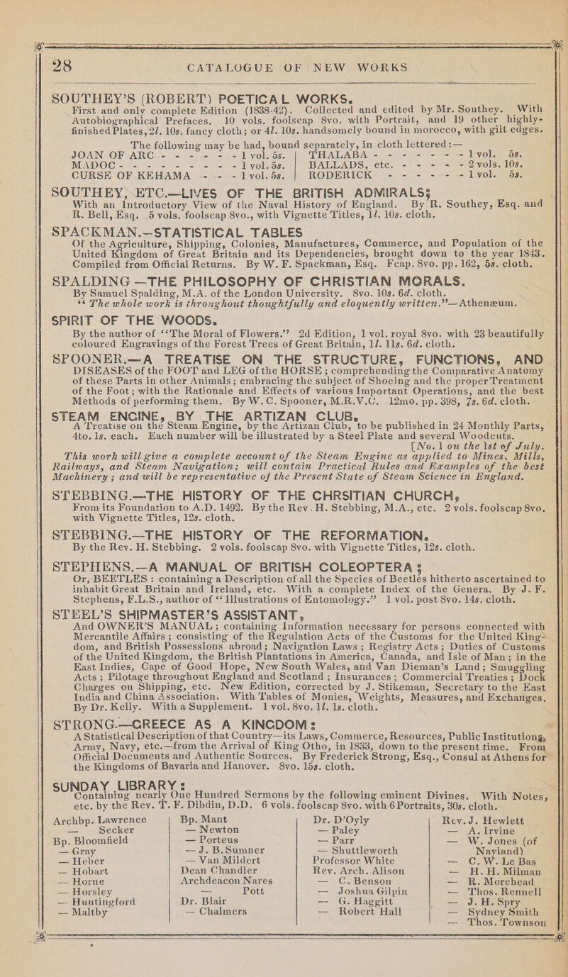 # 28 CATALOGUE OF NEW WORKS SOUTHEY’S (ROBERT) POETICAL WORKS. : : First and only complete Edition (1838-42). Collected and edited by Mr. Southey. With Autobiographical Prefaces. 10 vols. foolscap 8vo. with Portrait, and 19 other highly- finished Plates, 27. 10s. fancy cloth; or 4/. 10s. handsomely bound in morocco, with gilt edges. The following may be had, bound separately, in cloth lettered :— JOAN OF ARC - - - - - -1 vol. 5s. THALABA - - - - - - -1lvol. 5s. MADOC- - - - - - - - =1lvol.5s. BALLADS, etc. - - - - - 2vols. 10s. CURSE OF KEHAMA -- .- -- lvol.5s. RODERICK - - - --- -lvol. 4s, SOUTHEY, ETC.—LIVES OF THE BRITISH ADMIRALS5 With an Introductory View of the Naval History of England. By R. Southey, Esq. and R. Bell, Esq. 5 vols. foolscap 8vo., with Vignette Titles, 1/. 10s. cloth. SPACKMAN.—STATISTICAL TABLES Of the Agriculture, Shipping, Colonies, Manufactures, Commerce, and Population of the United Kingdom of Great Britain and its Dependencies, brought down to the year 1843. Compiled from Official Returns. By W.F.Spackman, Esq. Fcap. 8vo. pp. 162, 5s. cloth. SPALDING —THE PHILOSOPHY OF CHRISTIAN MORALS. By Samuel Spalding, M.A. of the London University. 8vo. 10s. 6d. cloth. “¢ The whole work is throughout thoughtfully and eloquently writien.””—Atheneum. SPIRIT OF THE WOODS. By the author of ““The Moral of Flowers.’? 2d Edition, 1 vol. royal 8vo. with 23 beautifully coloured Engravings of the Forest Trees of Great Britain, 1/. lls. 6d. cloth. SPOONER.—A TREATISE ON THE STRUCTURE, FUNCTIONS, AND DISEASES of the FOOT and LEG of the HORSE ; comprehending the Comparative Anatomy of these Parts in other Animals; embracing the subject of Shoeing and the proper Treatment of the Foot; with the Rationale and Effects of various Important Operations, and the best Methods of performing them. By W.C. Spooner, M.R.V.C. 12mo. pp. 398, 7s. 6d. cloth. - STEAM ENCINE, BY THE ARTIZAN CLUB. : A Treatise on the Steam Engine, by the Artizan Club, to be published in 24 Monthly Parts, 4to.1s. each. Each number will be illustrated by a Steel Plate and several Woodcuts. (Neo. 1 on the lst of July. This work will give a complete account of the Steam Engine as applied to Mines, Mills, Railways, and Steam Navigation; will contain Practical Rules and Examples of the best Machinery ; and will be representative of the Present State of Steam Science in England. STEBBING.—THE HISTORY OF THE CHRSITIAN CHURCH, From its Foundation to A.D. 1492, By the Rev.H. Stebbing, M.A., etc. 2 vols. foolscap 8vo. with Vignette Titles, 12s. cloth. STEBBING.—THE HISTORY OF THE REFORMATION. By the Rey. H. Stebbing. 2 vols. foolscap 8vo. with Vignette Titles, 12s. cloth. STEPHENS.—A MANUAL OF BRITISH COLEOPTERA 5 Or, BEETLES : containing a Description of all the Species of Beetles hitherto ascertained to inhabit Great Britain and Ireland, etc. With a complete Index of the Genera. By J.F. Stephens, F.L.S., author of “ Illustrations of Entomology.” 1 vol. post 8vo. 14s. cloth. STEEL’S SHIPMASTER’S ASSISTANT, And OWNER’S MANUAL; containing Information necessary for persons connected with Mercantile Affairs ; consisting of the Regulation Acts of the Customs for the United King- _ dom, and British Possessions abroad; Navigation Laws ; Registry Acts; Duties of Customs of the United Kingdom, the British Plantations in America, Canada, and Isle of Man; in the East Indies, Cape of Good Hope, New South Wales, and Van Dieman’s Land; Smuggling Acts ; Pilotage throughout England and Scotland ; Insurances ; Commercial Treaties ; Dock Charges on Shipping, etc. ew Edition, corrected by J. Stikeman, Secretary to the East India and China Association. With Tables of Monies, Weights, Measures, and Exchanges, By Dr. Kelly. With a Supplement. 1 vol. 8vo. 11. 1s. cloth. STRONG.—CGREECE AS A KINCDOM: A Statistical Description of that Country—its Laws, Commerce, Resources, Public Institutiong, Army, Navy, etc.—from the Arrival of King Otho, in 1833, down to the present time. From Official Documents and Authentic Sources. By Frederick Strong, Esq., Consul at Athens for the Kingdoms of Bavaria and Hanover. 8vo. 15s. cloth. DAY .LIBRARY =: Sabah Gr gs nearly One Hundred Sermons by the following eminent Divines. With Notes, etc. by the Rev. T. F. Dibdin, D.D. 6 vols. foolscap 8vo. with 6 Portraits, 30s. cloth. Archbp. Lawrence Bp. Mant Dr. D’Oyly Rey. J. Hewlett = Secker — Newton — Paley = A. Invine Bp. Bloomfield — Porteus — Parr — W. Jones (of — Gray -— J. B.Sumner — Shuttleworth Nayland) — Heber — Van Mildert Professor White — C.W. Le Bas — Hobart Dean Chandler Rey. Arch. Alison — H.H. Milman -— Horne Archdeacon Nares — C. Benson — R. Morehead — Horsley — Pott — Joshua Gilpin — Thos. Rennell — Huntingford Dr. Blair — G, Haggitt — J.H. Spry — Maltby — Chalmers — Robert Hall — Sydney Smith Thos. Townson