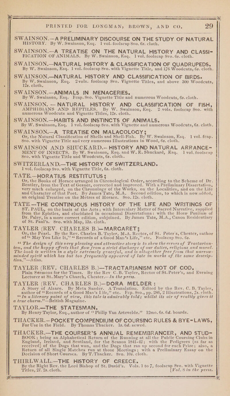 = SW AINSON.—A PRELIMINARY DISCOURSE ON THE STUDY OF NATURAL HISTORY. By W. Swainson, Esq. 1 vol. foolscap 8vo. 6s. cloth. SWAINSON.—A TREATISE ON THE NATURAL HISTORY AND CLASSI= FICATION OF ANIMALS. By W. Swainson, Esq. 1lvol. foolscap 8vo. 6s. cloth. SWAINSON.—NATURAL HISTORY &amp; CLASSIFICATION OF QUADRUPEDS. By W. Swainson, Esq. 1 vol. foolscap 8vo. with Vignette Title, and 176 Woodcuts, 6s. cloth. SW AINSON.—NATURAL HISTORY AND CLASSIFICATION OF BIRDS. oh We peciasen) Esq. 2vols. foolscap 8vo. Vignette Titles, and above 300 Woodcuts, 3. cloth. # By W. Swainson, Esq. Fcap.8vo. Vignette Title and numerous Woodcuts, 6s. cloth. SWAINSON. — NATURAL HISTORY AND CLASSIFICATION OF FISH, AMPHIBIANS AND REPTILES. By W. Swainson, Esq. 2 vols. foolscap 8vo. with numerous Woodcuts and Vignette Titles, 12s. cloth. SW AINSON.—HABITS AND INSTINCTS OF ANIMALS. By W. Swainson, Esq. 1 vol. foolscap Syo. with Vignette aud numerous Woodcuts, 6s. cloth. SWAINSON.—A_ TREATISE ON MALACOLOGY 5 Or, the Natural Classification of Shells and Shell-Fish. By W. Swainson, Esq. 1 vol. feap. 8vo. with Vignette Title and very numerous Illustrations in Wood, 6s. cloth. SWAINSON AND SHUCKARD.— HISTORY AND NATURAL ARRANCE= MENT OF INSECTS. By W. Swainson, Esq. and W.E.Shuckard, Esq. 1 vol. foolscap 8vo. with Vignette Title and Woodcuts, 6s. cloth. SWITZERLAND.—THE HISTORY OF SWITZERLAND. 1 vol. foolscap 8vo. with Vignette Title, 63. cloth. TATE.—HORATIUS RESTITUTUS 5 Or, the Books of Horace arranged in Chronological Order, according to the Scheme of Dr. Bentley, from the Text of Gesner, corrected and improved. With a Preliminary Dissertation, very much enlarged, on the Chronology of the Works, on the Localities, and on the Life and Character of that Poet. By James Tate, M.A. Second edition, to which is nowadded, an original Treatise oun the Metres of Horace. 8vo. 12s. cloth. TATE —THE CONTINUOUS HISTORY OF THE LIFE AND WRITINCS OF ST. PAUL, on the basis of the Acts; with Intercalary Matter of Sacred Narrative, supplied from the Epistles, and elucidated in occasional Dissertations: with the Hore Pauline of Dr. Paley, in a more correct edition, subjoined. By James Tate, M.A., Canon Residentiary of St. Paul’s. 8vo. with Map, 18s. cloth. TAYLER (REV. CHARLES B.}—MARGARET3 Or, the Pearl. By the Rev. Charles B. Tayler, M.A. Rector, of St. Peters, Chester, author of ** May You Like It,’’ “* Records of a Good Man’s Life,”’ etc. Foolscap 8vo. 6s. 6 The design of this very pleasing and attractive story is to shew the errors of Tractarian- ism, and the happy effects that flow from a strict discharge of our duties, religious and moral. The book is written in a style eatremely graceful, and is altugether free from that narrow- minded soi which has but too frequently appeared of late in works of the same descrip- tion,’ —Atlas. TAYLER (REV. CHARLES B.)—TRACTARIANISM NOT OF COD, Plain Sermons for the Times. By the Rev C.B. Tayler, Rector of St.Peter’s, and Evening Lecturer at St. Mary’s Church, Chester.—In the press. TAYLER (REV. CHARLES B.)—DORA MELDER: A Story of Alsace. By Meta Sander. A Translation. Edited by the Rev. C. B. Tayler, author of ‘ Records of a Good Man’s Life,” etc. Fep. 8vo., pp. 286, 2 Illustrations, 7s. cloth. “In aliterary point of view, this tale is admirably told; whilst its air of reality gives it a true charm.”—British Magazine. TAYLOR.—THE STATESMAN. By Henry Taylor, Esq., author of ‘‘ Philip Van Artevelde.” 12mo. 6s. 6d. boards. THACKER.— POCKET COMPENDIUM OF COURSING RULES &amp; BYE=LAWS, For Use in the Field. By Thomas Thacker. 1s. 6d. sewed. THACKER.—THE COURSER’S ANNUAL REMEMBRANCER, AND STUD= BOOK; being an Alphabetical Return of the Running at all the Public Coursing Clubs in England, Ireland, and Scotland, for the Season 1841-42; with the Pedigrees (as far as received) of the Dogs that won, and the Dogs that ran up second for each Prize; also, a Return of all Single Matches run at those Mectings; with a Preliminary Essay on the Decision of Short Courses. By T.Thacker. 8vo. 10s. cloth. THIRLWALL.—THE HISTORY OF GREECE. By the Right Rev. the Lord Bishop of St. David’s. Vols.1to7, foolscap 8vo. with Vignette Titles, 27. 2s. cloth. [Vol. 8 in the press.