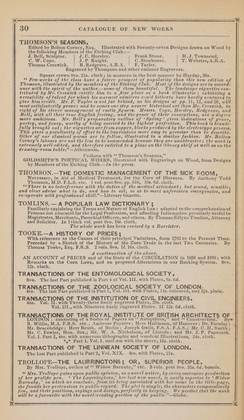 THOMSON’S SEASONS. Edited by Bolton Corney, Esq. Illustrated with Seventy-seven Designs drawn on Wood by the Se eile Members of the Etching Club :— p J. Bell, Sculptor. J.C. Horsley. Frank Stone. H.J. Townsend, C. W. Cope. J.P Knight. C.Stonhouse. T. Webster, A.R.A. Thomas Creswick. R. Redgrave, A.R.A. F. Tayler. Engraved by Thompson and other eminent Engravers. Square crown 8vo. 21s. cloth; in morocco in the best manner by Hayday, 36s. “6 Few works of the class have a fairer prospect of popularity than this new edition of Thomson, illustrated by the members of the Etching Club. Most of the designs arein accord- ance with the spirit of the author,—some of them beautiful. The landscape vignettes con- tributed by Mr. Creswick entitle him to a first place as a book illustrator; exhibiting a versatility of talent for which his warmest admirers could hitherto have hardly ventured to give himcredit. Mr. F. Tayler isnot far behind, as his designs at pp. 11, 12, and 26, will most satisfactorily prove; and he comes one step nearer historical art than Mr. Creswick, in right of his clever management of rustic figures. Messrs. Cope, Horsley, Redgrave, and Bell, with all their true English feeling, and the grace of their conceptions, are a degree more ambitious. Mr. Bell’s preparatory outline of ‘Spring’ gives indications of grace, poetry, and fancy, worthy of being carried to the highest perfection. This book is beauti- Sully brought out; the vignettes are from copper, blocks produced by the electrotype process. This gives a peculiarity of effect to the impressions more easy to perceive than to describe. Other of our classical poems are to follow, illustrated in a similar fashion. Mr. Bolton Corney’s labours are not the less to be commended because they are unobtrusive; the work is eatremely well edited, and therefore entitled to a place on the library shelf as well as on the drawing-room table.’—Athenzum. Uniform with ‘* Thomson’s Seasons,” GOLDSMITWS POETICAL WORKS, illustrated with Engravings on Wood, from Designs by Members of the Etching Club.—In the press. THOMSON,.—THE DOMESTIC MANACEMENT OF THE SICK ROOM, Necessary, in Aid of Medical Treatment, for the Cure of Diseases. By Anthony Todd Thomson, M.D. F.L.S. ete. 1 vol. post 8vo. pp. 518, 10s. 6d. cloth. °¢ There is no interference with the duties of the medical attendant; but sound, sensible, and clear advice what to do, and how to act, so as to meet unforeseen emergencies, and co-operate with professional skill.”’—Literary Gazette. TOMLINS, — A POPULAR LAW DICTIONARY 5 Familiarly explaining the Terms and Nature of English Law; adapted to the comprehension of Persons not educated for the Legal Profession, and affording Information peculiarly useful to Magistrates, Merchants, Parochial Officers, and others. By Thomas Edlyne Tomlins, Attorney and Solicitor. In 1thick vol. post 8vo. 18s. cloth. The whole work has been revised by a Barrister. TOOKE.—A HISTORY OF PRICES; With reference to the Causes of their principal Variations, from 1792 to the Present Time. Preceded by a Sketch of the History of the Corn Trade in the last Two Centuries. By Thomas Tooke, Esq. F.R.S. 2 vols. 8vo. 12. 16s. cloth. A continuation of the above, AN ACCOUNT of PRICES and of the State of the CIRCULATION in 1838 and 1839; with Remarks on the Corn Laws, and on proposed Alterations in our Banking System. 8vo. 12s. cloth. TRANSACTIONS OF THE ENTOMOLOCICAL SOCIETY, 8vo. The last Part published is Part 4 of Vol. III. with Plates, 6s. 6d. Oo L SOCIETY OF LO 3 Usa ets ASS ECL aL aoee vietie with erhadhrs daiehaeck plain. TRANSACTIONS OF THE INSTITUTION OF CIVIL ENCINEERS. 4to. Vol. Il. with Twenty-three finely engraved Plates, 28s. cloth. Vol. 1II., with Nineteen finely engraved Plates. 21. 12s. 6d. cloth. TRANSACTIONS OF THE ROYAL INSTITUTE OF BRITISH ARCHITECTS OF R. Willis, M.A. F.R.S. ete.; Ambrose Poynter; Herr Hallmann, of Hanover: Dr. Faraday ; Mr. Bracebridge; Herr Beuth, of Berlin ; Joseph Gwilt, F.S.A. F.A.S.; Mr. C. H. Smith; Mr. C. Fowler, Hon. Sec.; Mr. W. A. Nicholson, of Lincoln; and Mr. J.P. Papworth. Vol. I. Part 2, 4to. with numerous lithographic and woodcut Illustrations, 24s. cloth. *,* Part I. Vol. I. uniform with the above, 16s. cloth. TRANSACTIONS OF THE LINNEAN SOCIETY OF LONDON. The last Part published is Part 2, Vol. XIX. 4to. with Plates, 21s. TROLLOPE—THE LAURRINCTONS5 OR, SUPERIOR PEOPLE. By Mrs. Trollope, author of ** Widow Barnaby,” etc. 3 vols. post 8vo. 31s. 6d. boards. “6 Mrs. T'rollope gains upon public opinion, as anovel writer, by every successive production of her prolific pen. * The Laurringtons,’ her last new novel, is vastly superior to * Widow Barnaby,’ on which we conclude, from its being associated with her name in the title-page, she founds her pretensions to publicregard. The plotis simple, the characters comparatively few, and their positions, sayings and doings, perfectly in keeping. We predict that the work will be a favourite with the novel-reading portion of the public.”—Globe. hi alas eS a TT