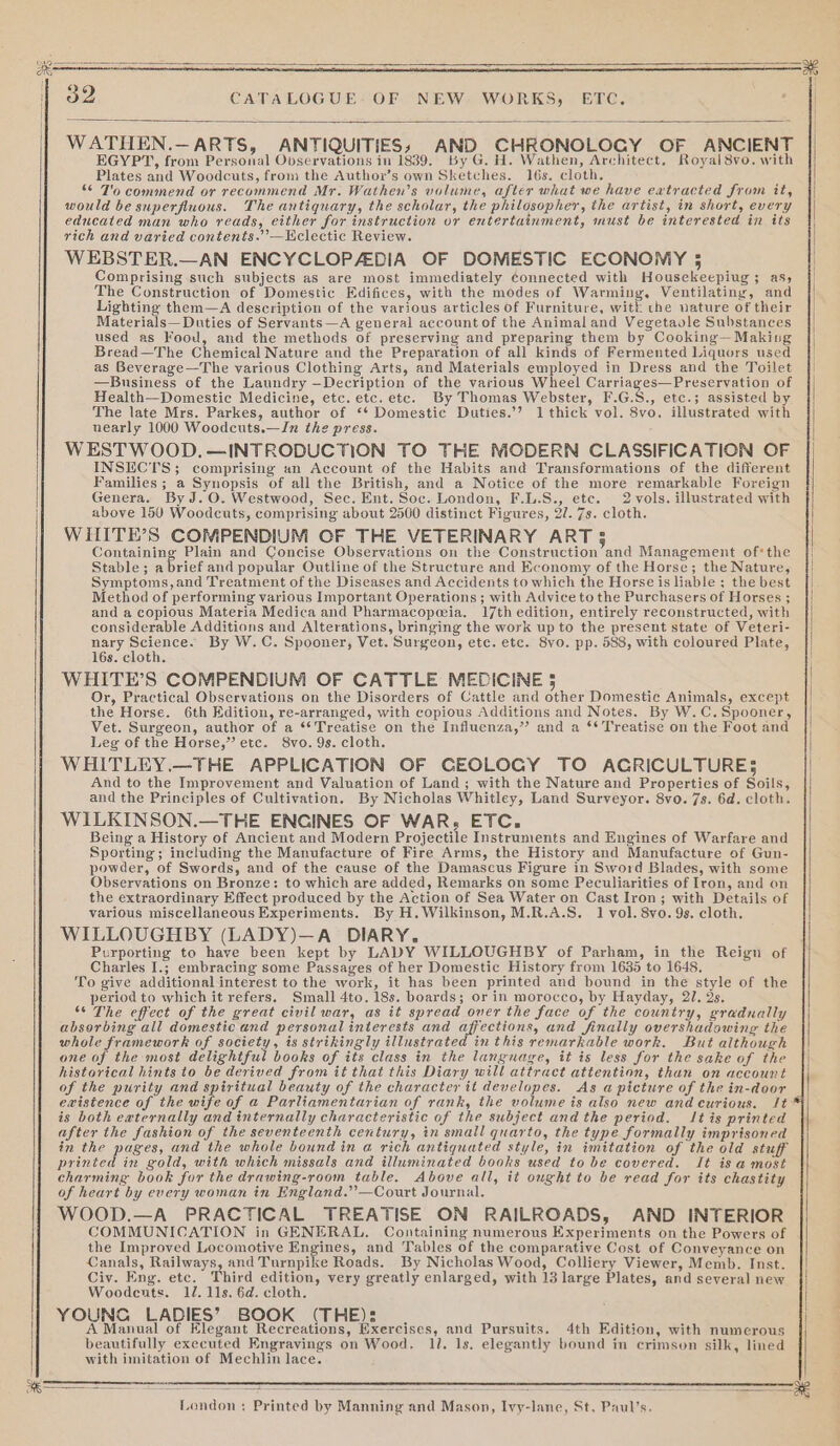 WATHEN.—ARTS, ANTIQUITIES, AND. CHRONOLOGY OF ANCIENT EGYPT, from Personal Observations in 1839, By G. H. Wathen, Architect, Royal 8vo. with Plates and Woodcuts, from the Author’s own Sketches. 16s. cloth, “© T'o commend or recommend Mr. Wathen’s volume, after what we have eatracted from it, would be superfluous. The antiquary, the scholar, the philosopher, the artist, in short, every educated man who reads, either for instruction or entertainment, must be interested in its rich and varied contents.”’—Hclectic Review. WEBSTER.—AN ENCYCLOPAEDIA OF DOMESTIC ECONOMY 35 Comprising such subjects as are most immediately ¢onnected with Housekeepiug ; as, The Construction of Domestic Edifices, with the modes of Warming, Ventilating, and Lighting them—A description of the various articles of Furniture, with the vature of their Materials— Duties of Servants—A general account of the Animal and Vegetaole Substances used as Food, and the methods of preserving and preparing them by Cooking—Makiug Bread—The Chemical Nature and the Preparation of all kinds of Fermented Liquors used as Beverage—The various Clothing Arts, and Materials employed in Dress and the Toilet —Business of the Laundry —Decription of the various Wheel Carriages—Preservation of Health—Domestic Medicine, etc. etc. etc. By Thomas Webster, F.G.S., etc.; assisted by The late Mrs. Parkes, author of ‘‘ Domestic Duties.’’? 1 thick vol. 8vo. illustrated with nearly 1000 Woodcuts.—In the press. WESTWOOD.—INTRODUCTION TO THE MODERN CLASSIFICATION OF INSECTS; comprising un Account of the Habits and Transformations of the different Families ; a Synopsis of all the British, and a Notice of the more remarkable Foreign Genera. By J.O. Westwood, Sec. Ent. Soc. London, F.L.S., etc. 2 vols. illustrated with above 150 Woodcuts, comprising about 2500 distinct Figures, 27. 7s. cloth. WHITE’S COMPENDIUM OF THE VETERINARY ART 3 Containing Plain and Concise Observations on the Construction and Management of*the Stable; a brief and popular Outline of the Structure and Economy of the Horse; the Nature, Symptoms,and Treatment of the Diseases and Accidents to which the Horse is liable ; the best Method of performing various Important Operations ; with Advice to the Purchasers of Horses ; and a copious Materia Medica and Pharmacopoeia. 17th edition, entirely reconstructed, with considerable Additions and Alterations, bringing the work up to the present state of Veteri- nary Science. By W.C. Spooner, Vet. Surgeon, etc. etc. 8vo. pp. 588, with coloured Plate, 16s. cloth. WHITE’S COMPENDIUM OF CATTLE MEDICINE 5 Or, Practical Observations on the Disorders of Cattle and other Domestic Animals, except the Horse. 6th Edition, re-arranged, with copious Additions and Notes. By W.C.Spooner, Vet. Surgeon, author of a ** Treatise on the Influenza,” and a ‘* Treatise on the Foot and Leg of the Horse,” etc. 8vo. 9s. cloth. WHITLEY.—THE APPLICATION OF GEOLOGY TO AGRICULTURE; And to the Improvement and Valuation of Land ; with the Nature and Properties of Soils, and the Principles of Cultivation. By Nicholas Whitley, Land Surveyor. 8vo. 7s. 6d. cloth. WILKINSON.—THE ENCINES OF WAR, ETC, Being a History of Ancient and Modern Projectile Instruments and Engines of Warfare and Sporting; including the Manufacture of Fire Arms, the History and Manufacture of Gun- powder, of Swords, and of the cause of the Damascus Figure in Sword Blades, with some Observations on Bronze: to which are added, Remarks on some Peculiarities of Iron, and on the extraordinary Effect produced by the Action of Sea Water on Cast Iron; with Details of various miscellaneous Experiments. By H. Wilkinson, M.R.A.S. 1 vol. 8vo. 9s. cloth. WILLOUGHBY (LADY)—A DIARY. Purporting to have been kept by LADY WILLOUGHBY of Parham, in the Reign of Charles I.; embracing some Passages of her Domestic History from 1635 to 1648. To give additional interest to the work, it has been printed and bound in the style of the period to which it refers. Small 4to. 18s. boards; or in morocco, by Hayday, 21. 2s. ‘© The effect of the great civil war, as it spread over the face of the country, gradually absorbing all domestic and personal interests and affections, and finally overshadowing the whole framework of society, is strikingly illustrated inthis remarkable work. But although one of the most delightful books of its class in the language, it is less for the sake of the historical hints to be derived from it that this Diary will attract attention, than on account of the purity and spiritual beauty of the character it developes. As a picture of the in-door ewistence of the wife of a Parliamentarian of rank, the volume is also new and curious. It: is both eaternally and internally characteristic of the subject andthe period. It is printed after the fashion of the seventeenth century, in small quarto, the type formally imprisoned in the pages, and the whole bound in a rich antiquated style, in imitation of the old stuff printed in gold, with which missals and illuminated books used to be covered. It is a most charming book for the drawing-room table. Above all, it ought to be read for its chastity of heart by every woman in England.”—Court Journal. WOOD.—A PRACTICAL TREATISE ON RAILROADS, AND INTERIOR COMMUNICATION in GENERAL. Containing numerous Experiments on the Powers of the Improved Locomotive Engines, and Tables of the comparative Cost of Conveyance on Canals, Railways, and Turnpike Roads. By Nicholas Wood, Colliery Viewer, Memb. Inst. Civ. Eng. etc. Third edition, very greatly enlarged, with 13 large Plates, and several new Woodcuts. 12. 11s. 6d. cloth. YOUNG LADIES’ BOOK (THE): A Manual of Elegant Recreations, Exercises, and Pursuits. 4th Edition, with numerous beautifully executed Engravings on Wood. 11. 1s. elegantly bound in crimson silk, lined with imitation of Mechlin lace. London: Printed by Manning and Mason, Ivy-lane, St. Paul’s.