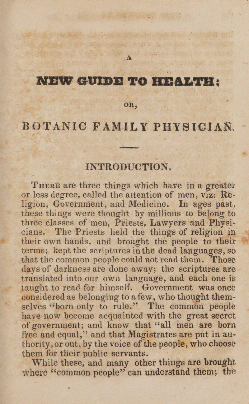 &amp; . | NEW GUIDE To HEALTH: “oR, BOTANIC FAMILY PHYSICIAN. INTRODUCTION. ‘THERE are three things which have in a greater or less degree, called the attention of men, viz: Re- ligion, Government, and Medicine. In ages past, these things were thought by millions to belong to three classes of men, Priests, Lawyers and Physi- cians. The Priests held the things of religion in their own hands, and brought the people to their terms; kept the scriptures inthe dead languages, so that the common people could not read them. Those days of darkness ate done away; the scriptures are translated into our own language, and each one is taught to read for himself. Government was once eonsidered as belonging to afew, who thought them- selves “‘born only to rule.” The common’ people have now become acquainted with the great secret of government; and know that ‘“‘all men are born free and equal,”’ and that Magistrates are put in au- thority, or out, by the voice of the people, who choose them for their public servants. While these, and many other things are brought where ‘‘common people” can understand them; the