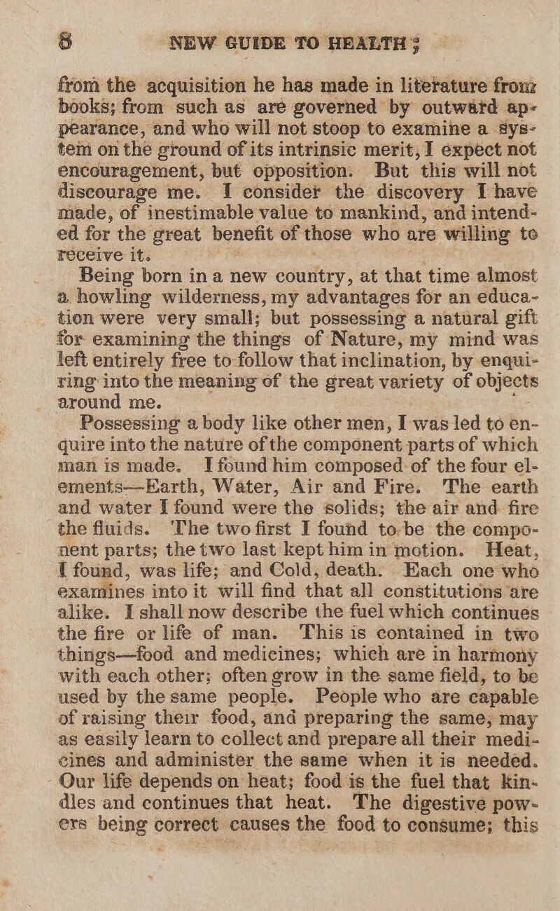 from the acquisition he has made in literature fronz books; from such as are governed by outward ap- pearance, and who will not stoop to examine a Sys- tem on the ground of its intrinsic merit, I expect not encouragement, but opposition. But ‘this will not discourage me. I consider the discovery I have made, of inestimable value to mankind, and intend- ed for the great benefit of those who are willing te receive it. Being born in a new country, at that time almost a howling wilderness, my advantages for an educa- tion were very small; but possessing a natural gift for examining the things of Nature, my mind was left entirely free to-follow that inclination, by enqui- ring into the meaning of the great variety of —- around me. Possessing a body like other men, I was led to en- quire into the nature of the component parts of which manis made. I found him composed of the four el- ements—Earth, Water, Air and Fire. The earth and water I found were the solids; the air and fire the fluids. ‘The two first I found to be the compo- nent parts; the two last kept him in motion. Heat, 1 found, was life; and Cold, death. Each one who examines into it will find that all constitutions are alike. I shall now describe the fuel which continues the fire or life of man. This is contained in two things—food and medicines; which are in harmony with: each other; often grow in the same field, to be used by the same people. People who are capable of raising their food, and preparing the same, may as easily learn to collect and prepare all their medi- eines and administer the same when it is needed. - Our life depends on heat; food is the fuel that Kin- dies and continues that heat. The digestive pow- ers” belne « correct, causes the food to consume; this
