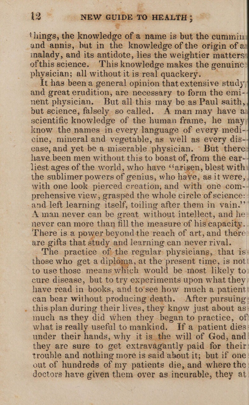 %- ; things, the knowledge ofa name is but the cummiu and annis, but in the knowledge of the origin of a: malady, and its antidote, lies the weightier matters ofthis science. This knowledge makes the genuine: physician; all without itis real quackery. It has been a general opinion that extensive study and great erudition, are necessary to form the emi- nent physician. But all this may be as Paul saith, but science, falsely. so called. A man may have as scientific knowledge of the human frame, he may) know the names in every language of every medi- cine, mineral and. vegetable, as well as every dis-. ease, and yet be a miserable physician. ~ But there have. been men without this to boast of, from the ear- liest ages of the world, who have ‘‘arisen, blest with: the sublimer powers of genius, who have, as it were, with one look pierced creation, and with one com-- prehensive view, grasped the whole circle of science: and. left learning itself, toiling after them in vain.’’’ A man never can be great without intellect, and he never can more than fill the measure of his capacity. There is a power beyond the reach of art, and there are gifts that study and learning can never rival. . The practice ofthe regular: physicians, that is: those who get a diploma, at the present time, is not’ to use those means which would be most likely to: cure disease, but to try experiments upon what they. have read in books, and to'see how much a patient! can bear without producing death. -After pursuing: . this plan during their lives, they know just about as: much as they did when they began to practice, of what is really useful to mankind. If a patient dies: under their hands, why it is the will of God, and they are sure to get extravagantly paid for their: trouble and nothing more is said about it; but if one. out of hundreds of my patients die, and where the doctors have given them over as incurable, they at