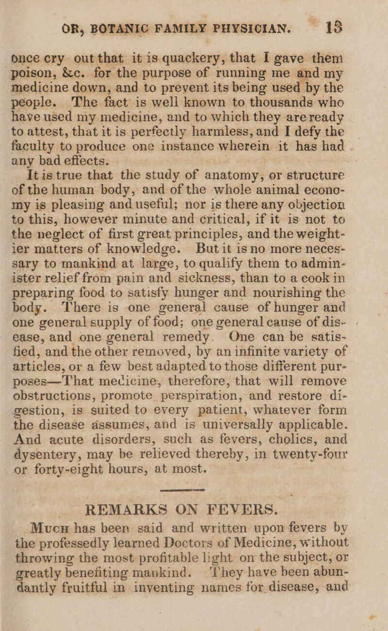 once cry out that it is quackery, that I gave them poison, &amp;c. for the purpose of running me and my medicine down, and to prevent its being used by the people. The fact is well known to thousands who have used my medicine, and to which they are ready to attest, that it is perfectly harmless, and I defy the | faculty to produce one instance wherein it has had | any bad effects. eck . Itis true that the study of anatomy, or structure of the human body, and of the whole animal econo- my is pleasing and useful; nor is there any objection to this, however minute and critical, if it is not to the neglect of first great principles, and the weight- ier matters of knowledge. But it isno more neces- sary to mankind at large, to qualify them to admin- ister relief from pain and sickness, than to a cook in preparing food to satisfy hunger and nourishing the body. There is one general cause of hunger and one general supply of food; one general cause of dis- ease, and one general remedy. One can be satis- fied, and the other removed, by an infinite variety of articles, or a few best adapted to those different pur- poses—That mecicine, therefore, that will remove obstructions, promote perspiration, and restore di- gestion, is suited to every patient, whatever form the disease assumes, and is universally applicable. And acute disorders, such as fevers, cholics, and dysentery, may be relieved thereby, in twenty-four or forty-eight hours, at most. REMARKS ON FEVERS. Mucu has been said and written upon fevers by the professedly learned Doctors of Medicine, without throwing the most profitable light on the subject, or greatly benefiting mankind. ‘They have been abun- dantly fruitful in inventing names for disease, and