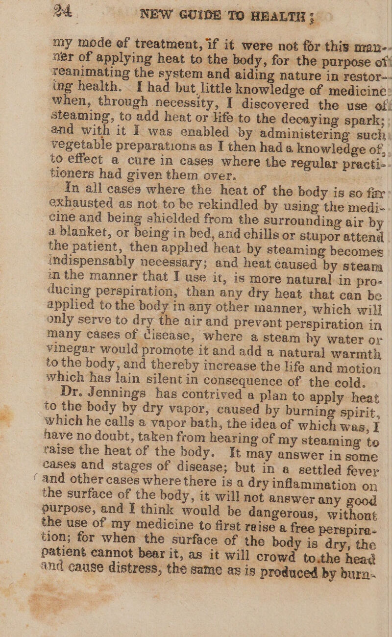 my mode ef treatment, if it were not for this man-- agr of applying heat to the body, for the purpose of! teanimating the system and aiding nature in restor-- ing health. I had but little knowledge of medicine: when, through necessity, I discovered the use of: steaming, to add heat or life to the decaying spark: : and with it I was enabled -by administering such vegetable preparations as I then hada knowledge of, . to effect a cure in cases where the reguler practi- tioners had given them over. In all cases where the heat of the body is so far: exhausted as not to be rekindled by using the medi- cine and being shielded from the surrounding air by a blanket, or being in bed, and chills or stupor attend the patient, then apphed heat by steaming becomes indispensably necessary; and heat caused by steam in the manner that I use if, 1S more natural in pro- ducing perspiration, than any dry heat that can be applied to the body in any other manner, which wil} only serve to dry the air and prevent perspiration in many cases of cisease, where a steam hy water or vinegar would promote it and add a natural warmth to the body, and thereby increase the life and motion which has lain silent in consequence of the cold. Dr. Jennings has contrived a plan to apply heat to the body by dry vapor, caused by burning spirit, which he calls a vapor bath, the idea of which was, I have no doubt, taken from hearing of my steaming to raise the heat of the body. It may answer in same cases and stages of disease; but in a settled fever ‘and other cases where there is a dry inflammation on the surface of the body, it will not answer any good purpose, and I think would be dangerous, without the use of my medicine to first reise a free perspire- tion; for when the surface of the body is dry, the patient cannot bear it, as it will crowd to.the head ‘nd cause distress, the same as is produced by burn.