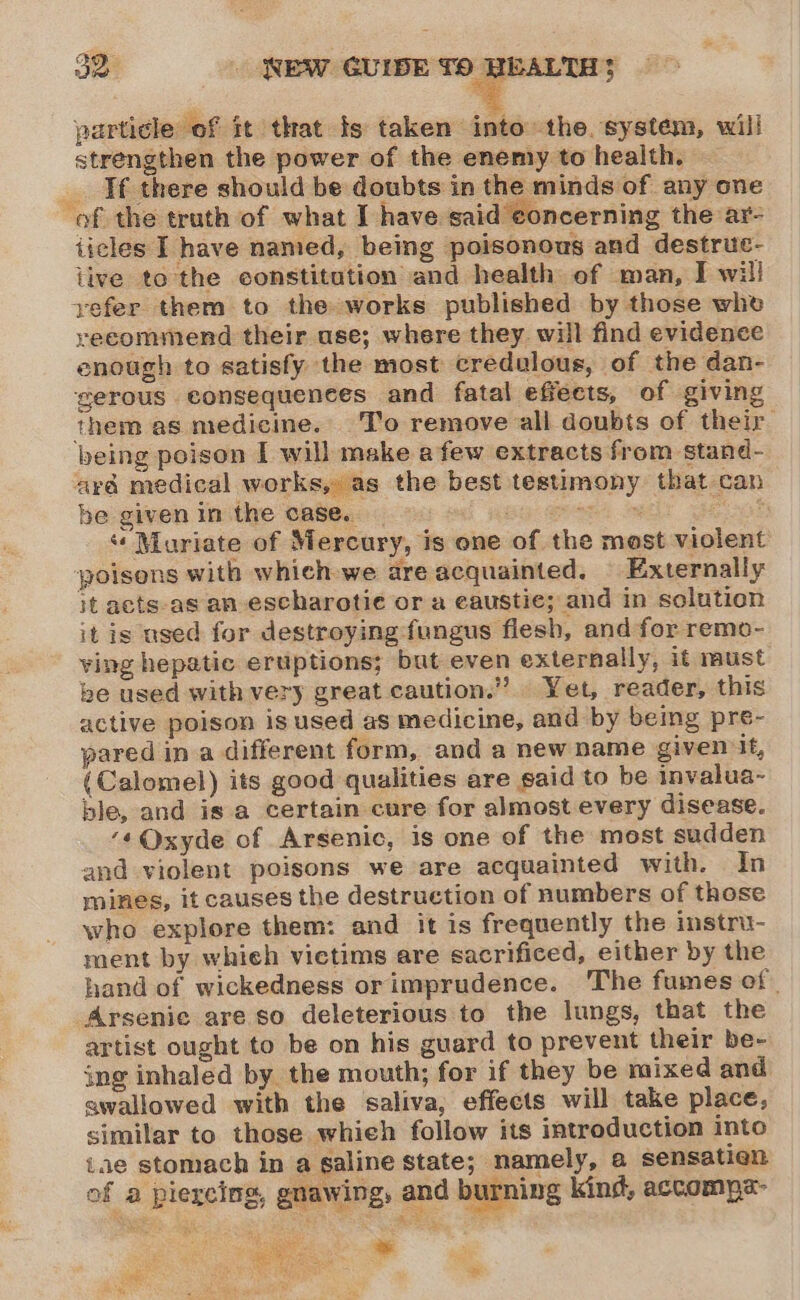 particle of it that fs taken into’ the. system, will strengthen the power of the enemy to health. If there should be doubts in the minds of any one of the truth of what I have said concerning the ar- ticles I have named, being poisonous and destruc- iive tothe constitution and health of man, I will yefer them to the works published by those whe recommend their ase; where they. will find evidence enough to satisfy the most credulous, of the dan- gerous consequences and fatal effects, of giving them as medicine. T’o remove all doubts of their being poison I will make a few extracts from stand- aré medical works, as the best testimony that can be given in the case.. Bywater « Muriate of Mercury, is one of the most violent poisons with which we are acquainted. | Externally it acts-as an escharotie or a eaustie; and in solution it is used for destroying fungus flesh, and for remo- ving hepatic eruptions; but even externally, if must be used with very great caution.” Yet, reader, this active poison is used as medicine, and by being pre- pared in a different form, and a new name given it, (Calomel) its good qualities are said to be invalua- ble, and is a certain cure for almost every disease. ‘«Qxyde of Arsenic, is one of the most sudden and violent poisons we are acquainted with. In mines, it causes the destruction of numbers of those who explore them: and it is frequently the instru- ment by whieh victims are sacrificed, either by the hand of wickedness orimprudence. The fumes of. Arsenic are so deleterious to the lungs, that the artist ought to be on his guard to prevent their be- ing inhaled by. the mouth; for if they be mixed and awallowed with the saliva, effects will take place, similar to those whieh follow its introduction into iae stomach in a saline state; namely, a sensatien of a piercing, gnawing, and burning kind, accompa- Ae a ae eG ‘ Mi aon we , mye