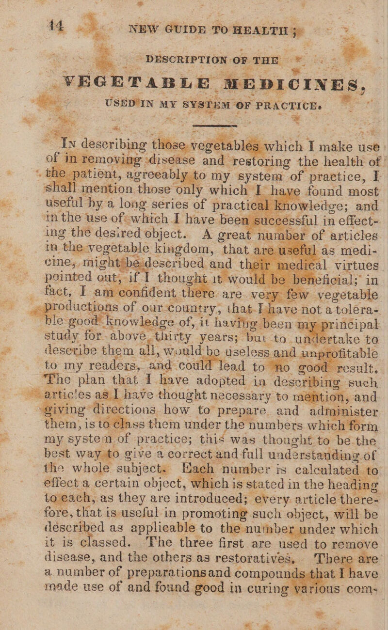 e ae rise See a f - DESCRIPTION. oF THE a ee. : \« VEGETABLE mp ; RDIOINES, USEDIIN MY a aes or PRACTICE. bide os *, faeces ‘idings Gtl bigest I ae use| (int moving sdjsease and restoring the health of’ atient, agreeabl to my system of Epragtice, I -Taention, ‘those’ only which ay useful. by a long series of prac *9 in the use ofewhich I have been ing the desired object. A great im “the: vegetable kingdom, that ae Fo cime,,m might described and dic Rey pointed out, if ] thought it wo: eficial;” in fact, Ta fide 1 5 ow vegetable OY agpotuctioas o of our country, that. EDot a tolera- e good’ k snowledge of, it hav een my, principal study for - above. thirty years) “but to. un dertake to a deseribe them all, would-bo useless and unp ofitable to my readers, and coul Mad to good result. “The plan that I have adopted in eset such Wiarticles as I) have thought necessary to méation, and . iving “directions, how to prepare. and administer . them, is to élass them under the numbers which form _ my system. cof practice; this was thought to be the best way. to give a correct and. 2h Mi understanding. of the whole subject. Hae effect a certain object, whit each, as they are introduced; “every article theres fore, that i is useful in promoting: such object, will be déscribed as applicable to the number under which it is classed. The three first are used to remove disease, and the others as restoratives, There a naipaier of preparations and c compounds :t a made use of and found good in curing ¥ ario ae coe