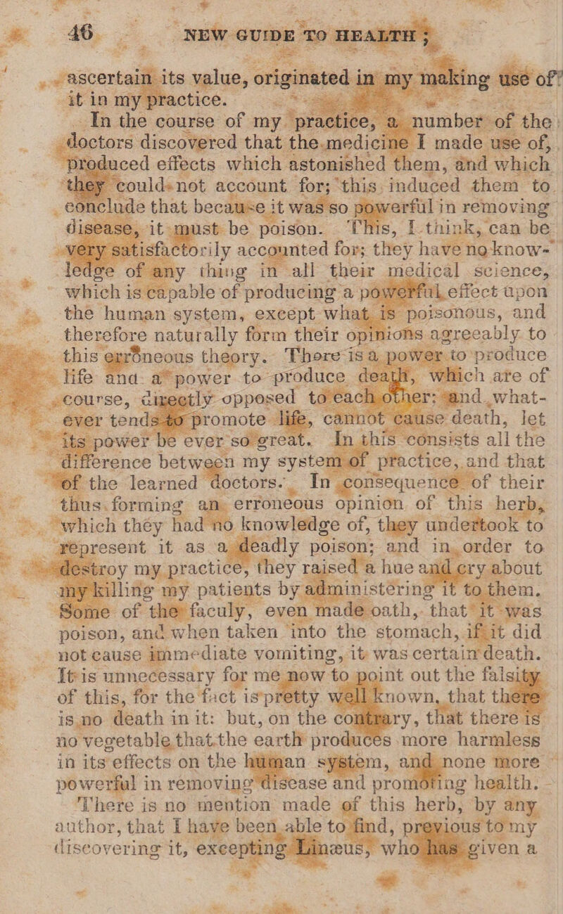 -¢ it was SO. atin: removing f ist be poison. ‘This, [-think, can be orily ac counted for; they hat enoknow= ; thing in ad Be yt of selene, de that net seal es the Seren system, exespt. ita u ~~. therefore naturally form their } this ‘ear$neous theory. There is po life and: a” power to produce deay fF cienes &lt;—. t Ca aod las his onsists all the rence betwe m of practice, and that : the learned doctors. In_ sorisequence of their thus: forming Le opinion. of this herb, _ which they ha knowledge of, they undertook to yepresent it as a Rae poison; and ingame! to. 4 my eyatog m 3 x roy my. p: ractice, they ra ised a hue yee Pout . 3 ‘de my patients by ainistéring to them. of the: faculy, even ade oath,. hate Was poison, and when taken into the stomach, 1 ifit did _ not cause immediate vomiting, it was certain death. gd - Ttis unecessary for me now to point out the falsity of this, for the fact is*pretty ! is.no death init: but, on the contre no vegetable that.the earth produce in its effects on the : syste powerful i in removing g There is no mention: made author, that I have ee to diseovering it, exeepting Ries bit a - this Betts by any. ous we % Si = ees