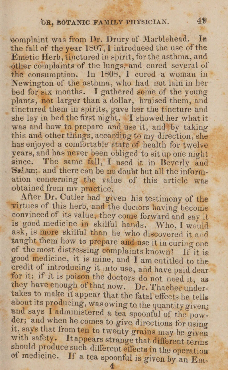 ~* re, DR, BOTANIC FA) PHYSICIAN, . 493 ; a © *. - ‘eomplaint was from , Drury of Marblehead. In the fall of thegest 1807, I introdueed the use of the Emetic Herb, tinctured in spirit, for the asthma, and : a complaints of the lungs#and cured several of the consumption. In 1808, I cured a woman in ~ Newington of the asthma, who had not lain in her bed for six months. I gathered some of the young plants, ae larger than a dollar, bruised them, and _ tinctured them in spirits, gave her the fincture and she lay in bed the first night. “I showed her what it was and how to. prepare and use it, and®by taking this and other things, according to my direction, st has enjoyed a comfortable state of health for twelve _ years, and has never been obliged to sit upone night since. The same fall, I used it in Beverly and . Salom;. and there can be no doubt but all theinform- ation coneerning the value of this article was - obtained from my ee ee ion te Me After Dr. Cutler had given his testimony of the - “Wirtues of this herb, and the doctors having become e - convinced of its value;they come forward and say it - g 8 good medicine in skilful hands. Who,!I would ask, is more skilful than he who discovered it and _ taught,them how to prepare afideuse itincuring one ~ of the most distressing complaintsknown? If it is good ‘Medicine, it is mine, and I am entitled to the credit of introducing it into use, and have paid dear for it; if it is poison the doctors do not, need it, as they haveenough ofthat now. Dr. Thacher under- __ takes to make it appear that the fatal effects he tells ~ about its p ducing, was owing to the quantity given; _ and says [administered a tea spoonful of the pow- . der; and when he comes to give directions for using it, says that from ten to twenty 9 ains - ay be given with safety. Itappears strange that differe t terms : should produce such different effects in thiaee Tie of medicine. If a tea spoonful is given by an E84 ee ~ a Sash wail