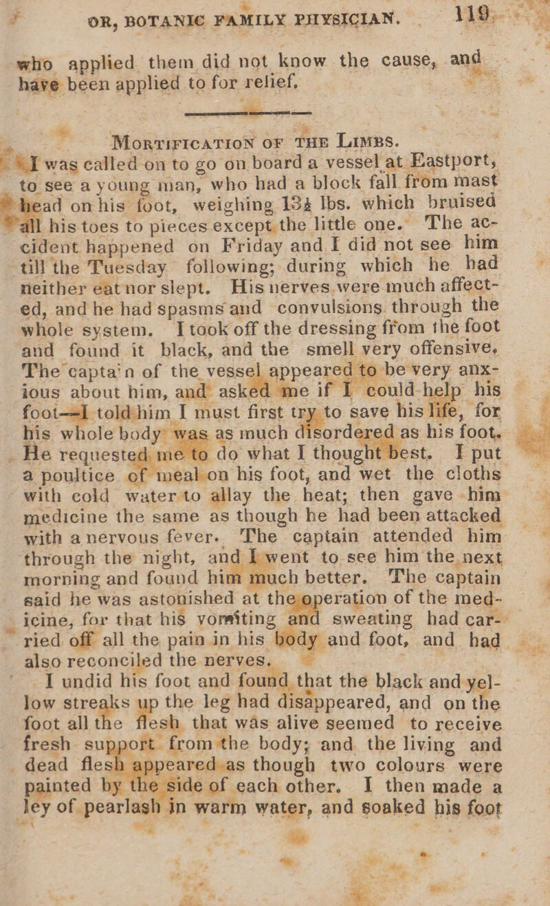 M pe ie = OR, BOTANIC FAMILY PHYSICIAN. = 4AM a who applied them did not know the cause, and have been applied to for relief, ae Mor qrirication oF THE Limes. : cur wag called on to go on board a vessel at Eastport, to see a young man, who had a block fall from mast a onhis foot, weighing 184 Ibs. which bruised Wall his toes to pieces except the little one. The ac- cident happened on Friday and I did not see him till the Tuesday following; during which he had =~ neither eatnor slept. His nerves.were much affect- ed, and he had spasms and convulsions. through the whole system. I took off the dressing from the foot and found it black, and the smell very offensive, The captain of the vessel appeared to be very anx- ious about him, and asked me if I could his foot-—=1 told him I must first try to save his life, for his whole body was as much disordered as his foot. _ He requested me to do what I thought best. JF put a poultice of meal on his foot, and wet the cloths with cold water to allay the heat; then gave him medicine the same as though he had been attacked with anervous fever. The captain attended him — through the night, and [went to see him the next morning and found him | uch better. ‘The captain said he was astonished at the operation of the med- _ icine, for that his vorsiting and sweating had car- ried off all the pain in his igeand foot, and had also reconciled the nerves. es I undid his foot and found that the black and yel- low siregee up the leg had disappeared, and on the foot allthe flesh that was alive seemed to receive fresh support from the body; and. the living and _ dead flesh appeared as though two colours were yainted by the side of each other. I then made a ley of pearlash in warm water, and soaked his foot eZ te 2 ~ ° &gt; ‘ oy. eee ae nt . : = ye fe. Re for Fh Ge,