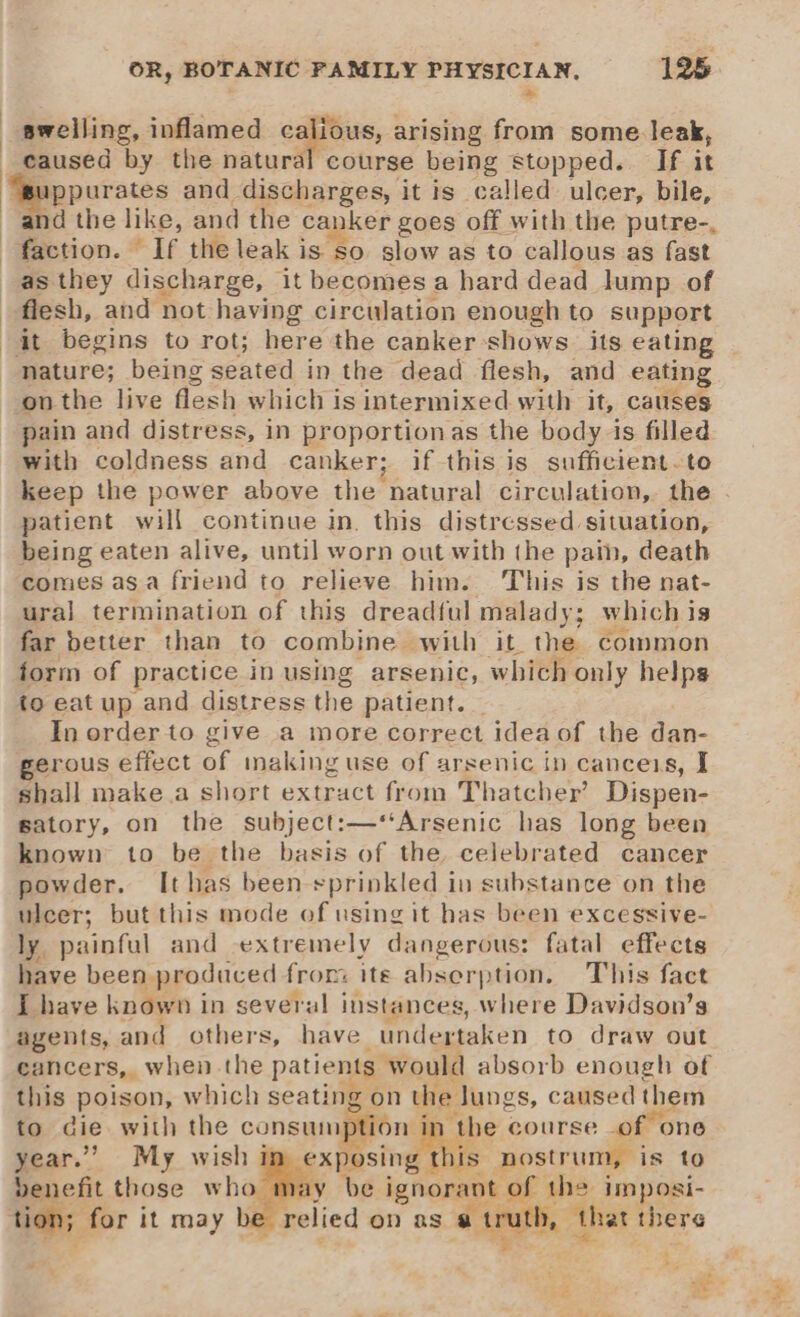 rs swelling, inflamed cgoue, arising from some. leak, caused by the natural course being stopped. If it ppurates and discharges, it is called ulcer, bile, ‘and the like, and the canker goes off with the putre-, Beeson. ag the leak is so slow as to callous as fast as they discharge, it becomes a hard dead lump of flesh, and not having circulation enough to support it begins to rot; here the canker shows. its eating nature; being seated in the dead flesh, and eating on the live flesh which is intermixed with it, causes pain and distress, in proportionas the body is filled with coldness and canker; if this is sufficient. to keep the power above the natural circulation,. the patient will continue in. this distressed situation, being eaten alive, until worn out with the pain, death comes asa friend to relieve him. This is the nat- ural termination of this dreadful malady; which i 19 far better than to combine with it the common form of practice in using arsenic, which only helps io eat up and distress the patient. | In order to give a more correct ideaof the dan- erous effect of inaking use of arsenic in canceis, I shall make a short extract from Thatcher’ Dispen- satory, on the subject:—‘‘Arsenic has long been known to be the basis of the celebrated cancer powder. It has been sprinkled in substance on the ulcer; but this mode of using it has been excessive- ly painful and extremely dangerous: fatal effects have been. produced from ite abserption. This fact I have known i in several instances, where Davidson’s agents, and others, have undertaken to draw out cancers, when. the patients would absorb enough of this poison, which seating on the Jungs, caused them to die with the consum n tl year.” My wish i this nostrum, is to benefit those who may be ignorant of the imposi- tion; for it may b relied on as ain 5 » that there - “ * ae