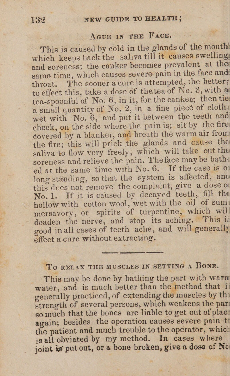 em AGuUE IN THE FAcE. This is caused by cold in the glands of the mouth! which keeps back the saliva till it causes swelling: and soreness; the canker becomes prevalent at the: game time, which causes severe pain in the face and throat. The sooner acure is attempted, the better; to effect this, take a dose of theteaof No. 3, with a tea-spoonful of No. 6, in it, for the canker; then tie a small quantity of No. 2, in a fine piece of cloth: wet with No. 6, and put it between the teeth anc cheek, on the side where the painis; sit by the fire: covered by a blanket, and breath the warm air fron the fire; this will prick the glands and cause the galiva to flow very freely, which will take out the soreness and relieve the pain. The face may be bath ed at the same time with No. 6. If the case is 00 long standing, so that the system is affected, anc this does not remove the complaint, give a dose oi No.1. If it is caused by decayed teeth, fill the hollow with cotton wool, wet with the oil of sum: mersavory, or spirits of turpentine, which wil! deaden the nerve, and stop its aching. ‘This ii good inall cases of teeth ache, and will generally effect a cure without extracting. ay ; F To RELAX THE MUSCLES IN SETTING A Bone. This may be done by bathing the part with warm water, and is much better than the method that i} generally practiced, of extending the muscles by tha strength of several persons, which weakens the par! so much that the bones are liable to get out of plac: again; besides the operation causes severe pain ‘ti the patient and much trouble to the operator, whic? is all obviated by my method. In cases where | joint is’ put out, ora bone broken, give a dose of Nc é