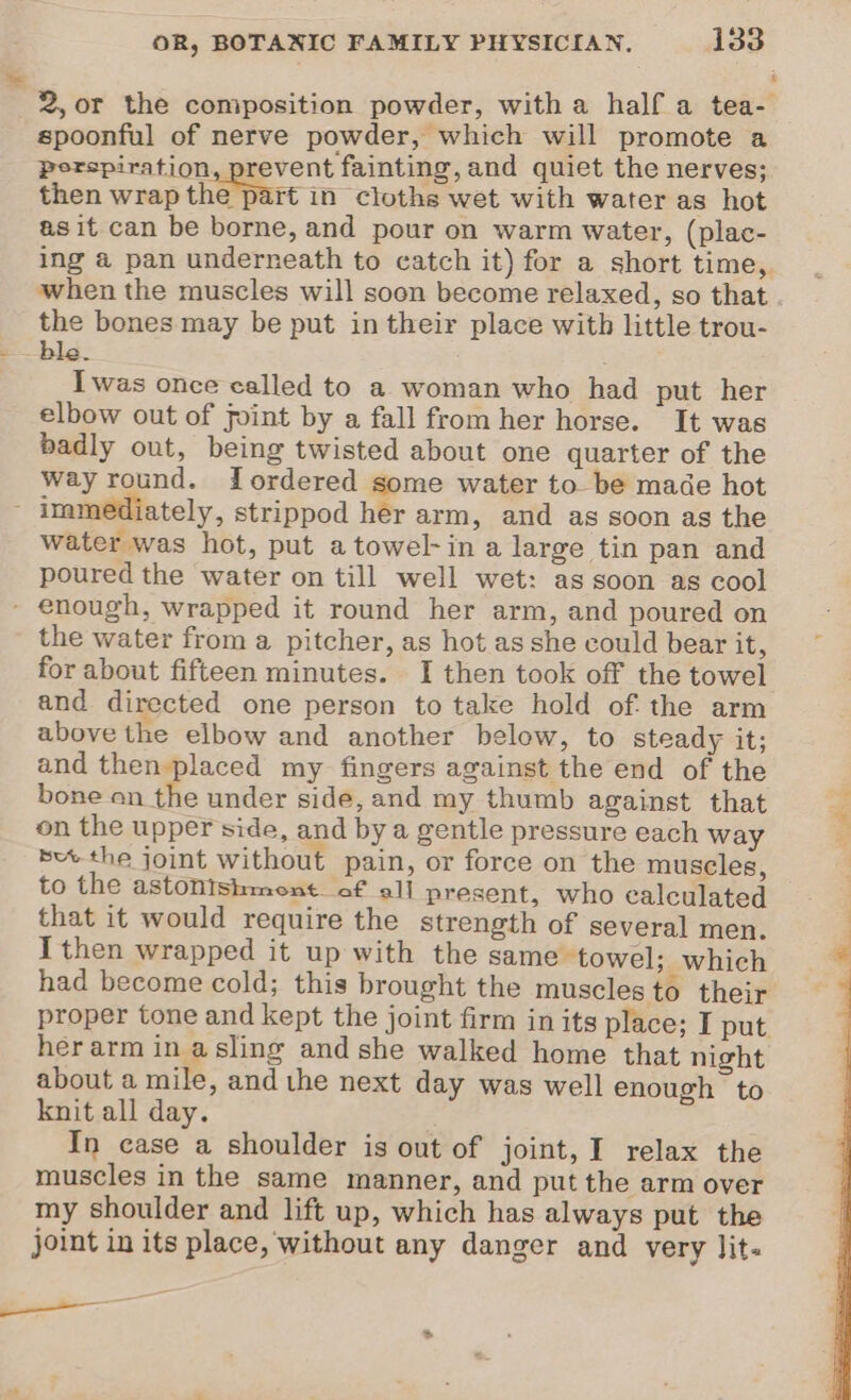 ™ 2, or the composition powder, with a half a tea- spoonful of nerve powder, which will promote a perspiration, prevent fainting, and quiet the nerves; then wrap the part in cloths wet with water as hot as it can be borne, and pour on warm water, (plac- ing @ pan underneath to catch it) for a short time, when the muscles will soen become relaxed, so that the bones may be put in their place with little trou- ble Iwas once called to a woman who had put her elbow out of joint by a fall from her horse. It was badly out, being twisted about one quarter of the way round. Lordered some water to be made hot F immediately, strippod her arm, and as soon as the water was hot, put atowel-in a large tin pan and poured the water on till well wet: as soon as cool - enough, wrapped it round her arm, and poured on the water from a pitcher, as hot asshe could bear it, ~ for about fifteen minutes. I then took off the towel and directed one person to take hold of. the arm above the elbow and another below, to steady it; and then placed my fingers against the end of the bone en the under side, and my thumb against that on the upper side, and by a gentle pressure each way bu the joint without pain, or force on the muscles, to the astonishment of all present, who calculated - that it would require the strength of several men. } I then wrapped it up with the same towel; which had become cold; this brought the muscles to their proper tone and kept the joint firm in its place; I put herarm in asling and she walked home that night about a mile, and the next day was well enough to knit all day. In case a shoulder is out of joint, I relax the muscles in the same manner, and put the arm over my shoulder and lift up, which has always put the joint in its place, without any danger and very lit- ———— ag