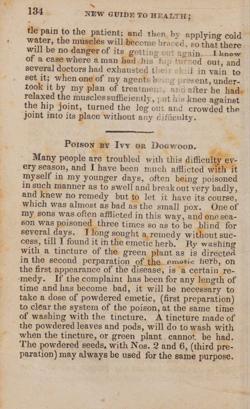 . ™~ tle pain to the patient; and then. by applying cold — water, the museles will become braced, so that there. will be no danger of its getting out again. Lknew of a case where aman had his hip turned out, and several doctors had exhausted their kill in vain to set it; when one of my agents being present, under- took it by my plan of treatment, and after he had» relaxed the muscles sufficiently, put his knee against the hip joint, turned the leg out and crowded the joint into its place Without any difficulty. Porson By Ivy oR Doewoon, Many people are troubled with this difficulty ev- | myself in my younger days, often being poisone in such manner as to swell and breakout very badly, and knew no remedy but to let it have its course, which was almost as bad as the small pox. One of my sons was often afflicted in this way, and one sea- son was poisoned three times so as to be blind for several days. fr long sought a.remedy without suc- cess, till I found it inthe emetic herb. Ry washing with a tincture of the green plantas is directed in the second perparation pi the emote nerb, on the first appearance of the disease, is a certain re- ‘medy. If the complaint has been for any length of time and has become bad, it will be necessary to take a dose of powdered emetic, (first preparation) to clear the system of the poison, at the same time of washing with the tincture. A tincture made of the powdered leaves and pods, will do to wash with when the tincture, or green plant. cannot be had. The powdered seeds, with Nos. 2 and 6, (third pre- paration) may always be used for the same purpose.