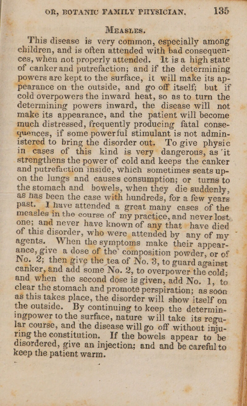 Bi MEASLES. he This disease is very common, especially among children, and is often attended with bad consequen- ces, when not properly attended. It isa high state of canker and putrefaction; and if the determining wers are kept to the surface, it will make its ap- earance on the outside, and go off itself; but if cold overpowers the inward heat, so as to turn the determining powers inward, the disease will not make its appearance, and the patient will become much distressed, frequently producing fatal conse- quences, if some powerful stimulant is not admin- istered to bring the disorder out. To give physic in Oees of this kind is very dangerous, as ‘it strengthens the power of cold and keeps the canker - and putrefaction inside, which sometimes seats up- on the lungs and causes consumption; or turns to the stomach and bowels, when they die suddenly, — as has been the case with hundreds, for a few years 7 past. J have attended a great many cases of the measles in the course of my practice, and never lost, one; and never have known of any that have died __ of this disorder, who were attended by any of my ~ — agents. When the symptoms make their appear- ance, give a dose ge the composition powder, or of © No. 2; then give the tea of No. 3, to guard against — canker, and add some No. 2, to overpower the cold; and When the second dose is given, add No. ‘1, to clear the stomach and promote perspiration; as soon as this takes place, the disorder will show itself on the outside. By continuing to keep the determin- ingpower tothe surface, nature will take its regu- lar course, and the disease will go off without inju- ring the constitution. If the bowels appear to be disordered, give an injection; and and be careful to keep the patient warm.