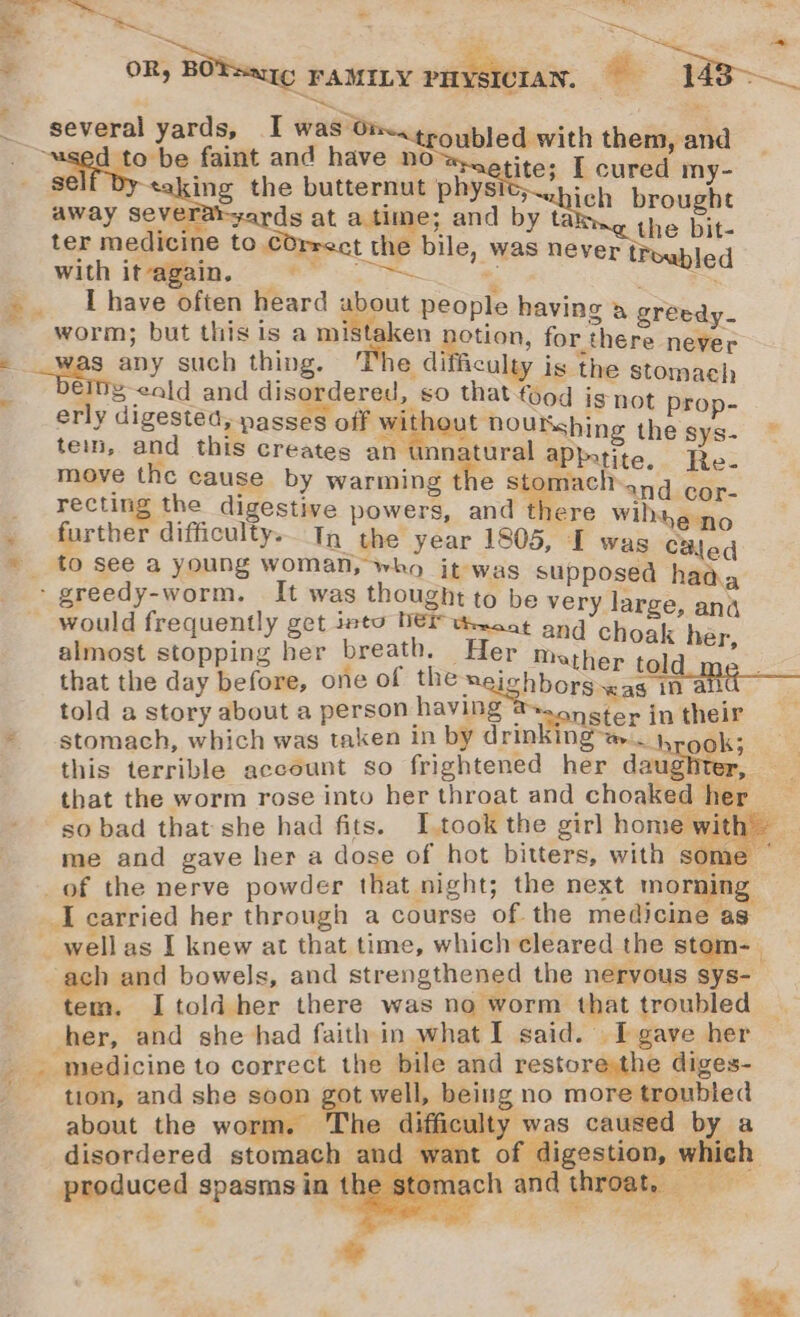 ie Se es _ &lt;n ‘. = a e, = a: “a eS f a: . OR, BOTaag FAMILY PHYSICIAN, a “Sg = . ¥ a several yards, I was 07 Tapagerhe faint and have no —- &lt;— - gel be hans butternut physic, : aah brou a away Severaryards at a time; and by tat the si ter medicine to COrrect the bile, was never troy led With it@@in. oo. ‘. ee I have often heard about people having i worm; but this is a mitts m ie. for orcas ‘ &lt;aips any such thing. e difficulay is the stomach _ bembg-cald and disordered, so that food is not prop- erly digested, passes off ¥ ithout noutshing the ge “ tein, and this creates an unnatural aPkatite. Ree move the cause by warming the stomach eid car. recting the digestive powers, anid Mero Wilt dic rther difficulty. In the year 1805, I was CBled » to see a young woman, who it-was su , osed haa. ‘ greedy-worm. It was thought to be aoe large ans _ would frequently get into DEF texcot ang Fenton almost stopping her breath. Her Mather told me that the day before, one of the meighbors “as ma told a story about a person having @.,n ctor jin their * stomach, which was taken in by drinking t4 ook; this terrible account so frightened her daughter, that the worm rose into her throat and choaked her | so bad that she had fits. I.took the girl home with — me and gave her a dose of hot bitters, with some ~ _of the nerve powder that night; the next morning Lie ’ about the worm. The d ii | by a disordered stomach ’ digestion, which produced spasms in BES Siete