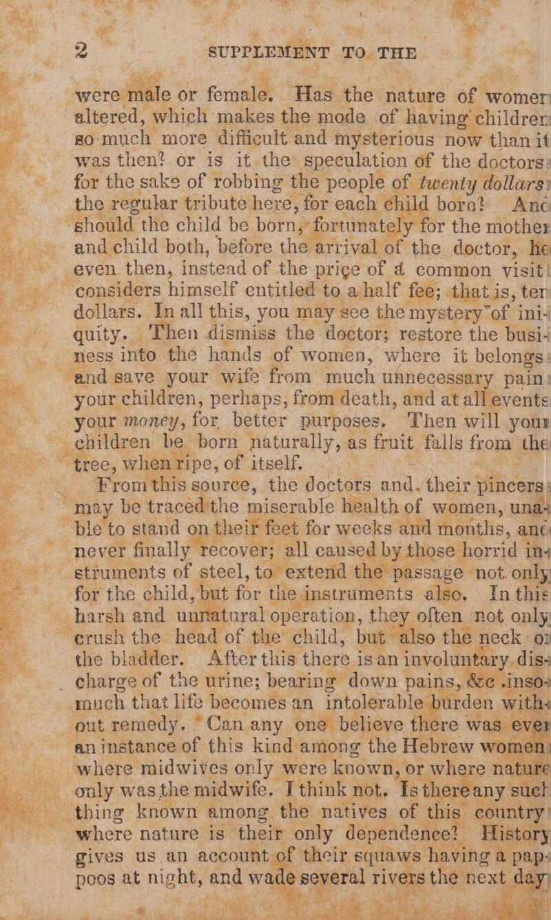 a SUPPLEMENT TO. THE were r ile or forjale: Has the. nature ars womer altered, which makes the mode. of having’ children: 80 much more difficult and mysterious now than it was then? or is it. the: speculation of the doctors: for the sake of robbing the people of twenty dollars: the regular tribute here, for each child bora? And “should the child be born,”: ortunately for the mother and child both, before the arrival of the doctor, he even. then, instead of the prige of 4 common visit’ considers himself entitled to ahalf fee; that is, ter dollars. In all this, you may see the: mystery of ini- quity. Then dismiss the doctor; restore the busi- “ness into the hands of women, where it belongs: and save your wife from much unnecessary pain) your children, perhaps, from death, and at all events your money, for better purposes. Then will youn _ehildren be born naturally, as fruit falls fob, the -* * tree, when ripe, of itself. From this source, the doctors and. their j pincers: : “may be traced the miserable health of women, unas ble to stand on their feet for weeks and months, anc never finally Tecover; all caused by those horrid ing struments of steel, to extend the passage not. only for the child, but for the i instruments also. In this harsh and unnatural operation, they often not only Aecels the head . of the’ child, but also the neck : 0: the bladder. After this. there i is an involunt ary, dis: _ charge of the urine; bearing down pains, 30 much that life becomes an intolerable burden Ww out remedy. “Can any one believe there was an instance of this kind among the Hebrew womet wliere midwives ely, were ioe, Or ‘Lae natu ure oe ee Racers among. the natives of this” ci juntry where nature is their only dependene a Y Ory gives us an account of their squaws having a pap: poos at night, ane wat Ne oa Tg dale” lay