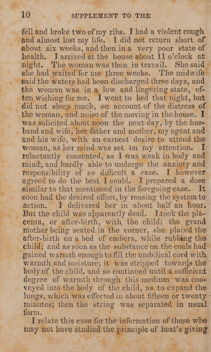 } ag BE % ea eee 10 ; SUPPLEMENT TO THE health. J arrived at the house about 11 o’clock at she had waited for me’ three weeks. The midwife the woman was ina. low and lingering state, of- was solicited about noon the next day, by the hus- and his wife, with an earnest - desire to attend the woman, as her mind was set on my attention. I reluctantly consented, as I was weak in body and mind, and hardly. able to undergo the anxiety. and agreed to do the best Iecould. I prepared a dose similar to that mentioned in the foregoing case.- It. soon had the desired effect, by rousing the system to mother being seated in the corner, she placed the gained warmth enough to. fill the umbilical cord with warmth and moisture; it was stripped towards the - body of the child, and so continued untila sufficient ° degree of warmth through this medium was con- veyed into the body of the child, as to. expand the lungs, which was effected in about fifteen or twenty * minutes; then the string was separated “in usual orm I relate this case forthe information of those we may not have studied the = of heat’s giving hits et ; - hb \ = te : “« real a bee Lick.