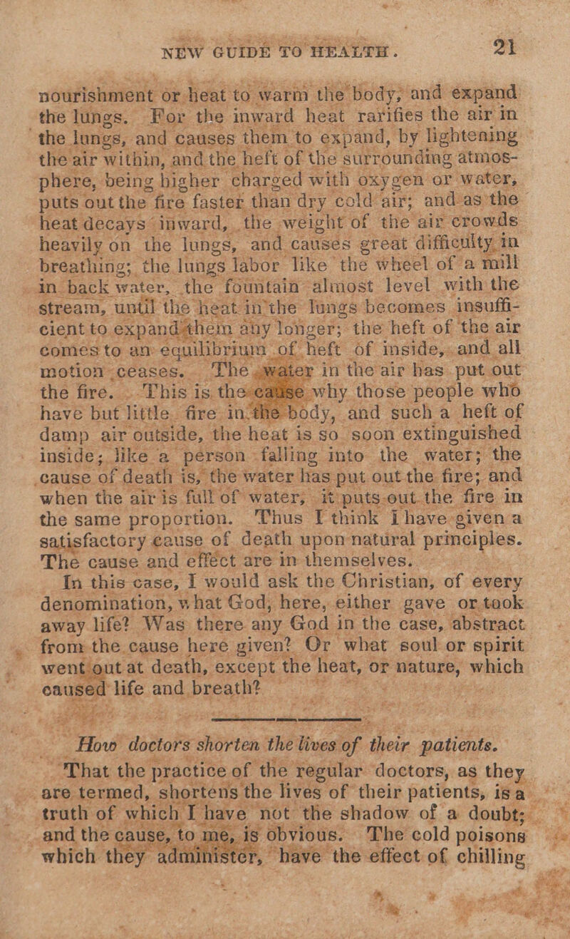 ninifiahaiont or. heat to warm ‘the Body; andl expand the lungs. For the inward heat rarifies: the air in the. longs, and causes them to expand, by lightening the air within, and the heft of the surrounding: atmos- phere, being higher | charged with oxygen or water, puts out the fire faster than dry cold air; and-as: the heat decays” inward, the weight of the air crowds heavily on the lungs, | and causes great difficulty in breathing; the lungs Jabor like the wheel of a mill in back water, the fountain” almost level with the stream, until he he lungs becomes insuffi- cient to. ; y longer; » the heft of ‘the air Of heft Of inside, . and all in the air has put. out L why those people who have but little. fire in the body, and such a heft of damp air ‘outside, the heat i is SO. ‘soon, extinguished inside; Jike a person - falling into the water; the cause. of f death is, the water has put out the fire; and when the air is full of water, - it puts.out. the fire im the same proportion. Thus I think Ihave givena satisfactory cause of death upon natural Po: The cause e and effect are in themselves. a Se, away het Was ipinc. any God in the case, ‘db Sonn from the cause here given? Or what soul or spirit went out at death, except the heat, ¢ or nature, which ome Fite and breath? , ria doctors shorten the lives oe fae patients. “That the practice of the regular doctors, as they are termed, : shortens the lives of their patients, isa truth of OLA not the shadow of a doubt; © _and the cause, to me, is obvious. The cold poisons ~ which they nihistér, have the effect of ogling, | :