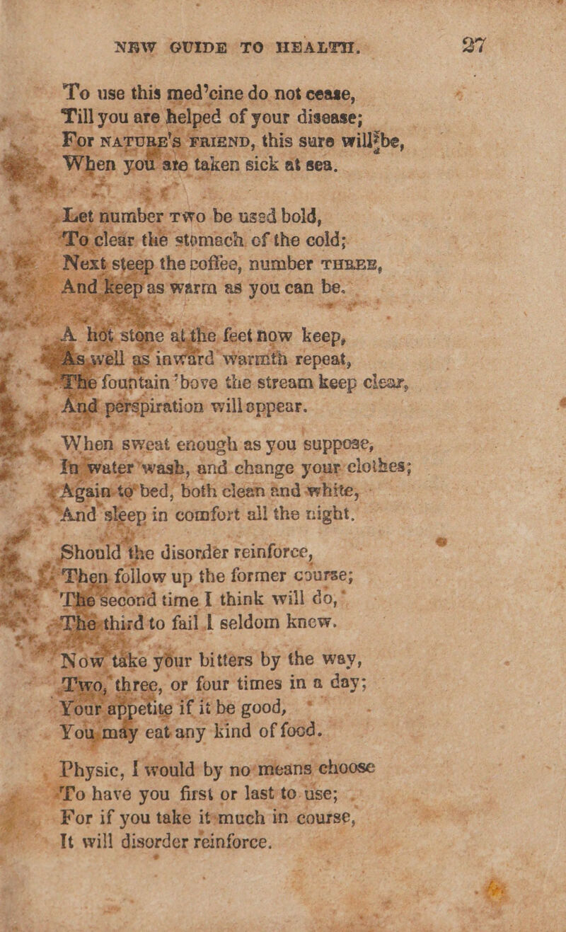 To use this: pgdipine do not cease, pe Til yous are h ee of your disease; be, 7 famso, ee sure willZbe, aces ances be. re gigi tone althe fect now keep, inward’ warmth repeat, s iration selenite | Then s sweat “enough as you suppoae, . In 3, and change yan clotion: ; epee ‘both clean and white, 3 ep. in ‘comfort all the night. disorder reinforce, Phen follow up the former course; 6 secorid time I think will do, * ind to fail I seldom knew. take Sie bitters: by the way, ree, ‘or four times in a day; ¢ if it be Iiouds.*. ° nay “eabany dsind of food. Desit. f would by no'mieans choose : o have you first or last tot use; rs For if you take itemuch in. course, Tt will disorder reinforce. 2 3 Prac te ‘ a