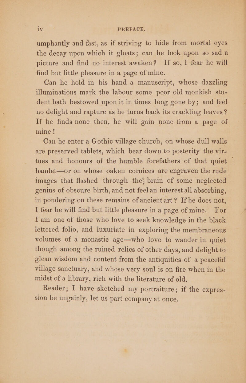 ay tH PREFACE. umphantly and fast, as if striving to hide from mortal eyes the decay upon which it gloats; can he look upon so sad a picture and find no interest awaken? If so, I fear he will find but little pleasure in a page of mine. Can he hold in his hand a manuscript, whose dazzling illuminations mark the labour some poor old monkish stu- dent hath bestowed upon it in times long gone by; and feel no delight and rapture as he turns back its crackling leaves ? If he finds none then, he will gain none from a page of mine ! Can he enter a Gothic village church, on whose dull walls are preserved tablets, which bear down to posterity the vir- tues and honours of the humble forefathers of that quiet — hamlet—or on whose oaken cornices are engraven the rude images that flashed through the; brain of some neglected genius of obscure birth, and not feel an interest all absorbing, in pondering on these remains of ancient art ? If he does not, I fear he will find but little pleasure in a page of mine. For Iam one of those who love to seek knowledge in the black lettered folio, and luxuriate in exploring the membraneous volumes of a monastic age—who love to wander in quiet though among the ruined relics of other days, and delight to glean wisdom and content from the antiquities of a peaceful village sanctuary, and whose very soul is on fire when in the midst of a library, rich with the literature of old. Reader; I have sketched my portraiture; if the expres- sion be ungainly, let us part company at once.