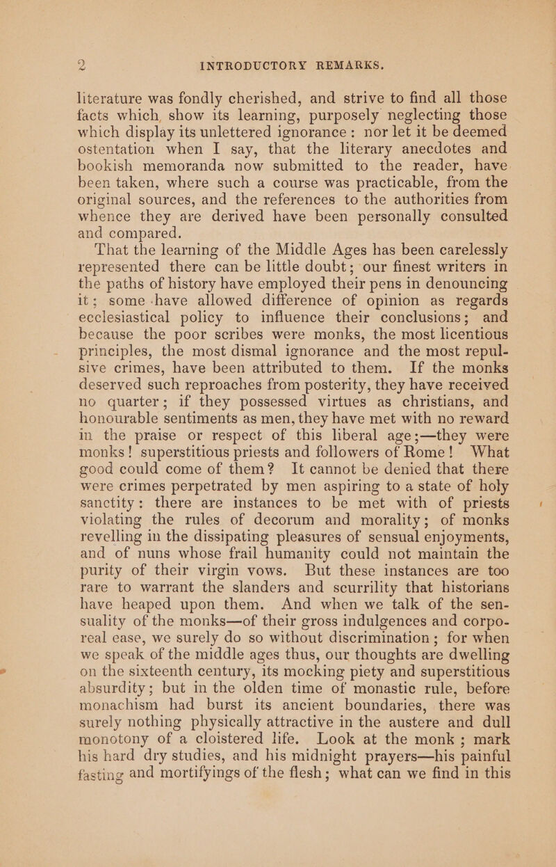 literature was fondly cherished, and strive to find all those facts which, show its learning, purposely neglecting those which display its unlettered ignorance: nor let it be deemed ostentation when I say, that the literary anecdotes and bookish memoranda now submitted to the reader, have been taken, where such a course was practicable, from the original sources, and the references to the authorities from whence they are derived have been personally consulted and compared. That the learning of the Middle Ages has been carelessly represented there can be little doubt; our finest writers in the paths of history have employed their pens in denouncing it; some-have allowed difference of opinion as regards ecclesiastical policy to influence their conclusions; and because the poor scribes were monks, the most licentious principles, the most dismal ignorance and the most repul- sive crimes, have been attributed to them. If the monks deserved such reproaches from posterity, they have received no quarter; if they possessed virtues as christians, and honourable sentiments as men, they have met with no reward in the praise or respect of this hberal age;—they were monks! superstitious priests and followers of Rome! What good could come of them? It cannot be denied that there were crimes perpetrated by men aspiring to a state of holy sanctity: there are instances to be met with of priests violating the rules of decorum and morality; of monks revelling in the dissipating pleasures of sensual enjoyments, and of nuns whose frail humanity could not maintain the purity of their virgin vows. But these instances are too rare to warrant the slanders and scurrility that historians have heaped upon them. And when we talk of the sen- suality of the monks—of their gross indulgences and corpo- real ease, we surely do so without discrimination ; for when we speak of the middle ages thus, our thoughts are dwelling on the sixteenth century, its mocking piety and superstitious absurdity; but in the olden time of monastic rule, before monachism had burst its ancient boundaries, there was surely nothing physically attractive in the austere and dull monotony of a cloistered hfe. Look at the monk ; mark his hard dry studies, and his midnight prayers—his painful fasting and mortifyings of the flesh; what can we find in this