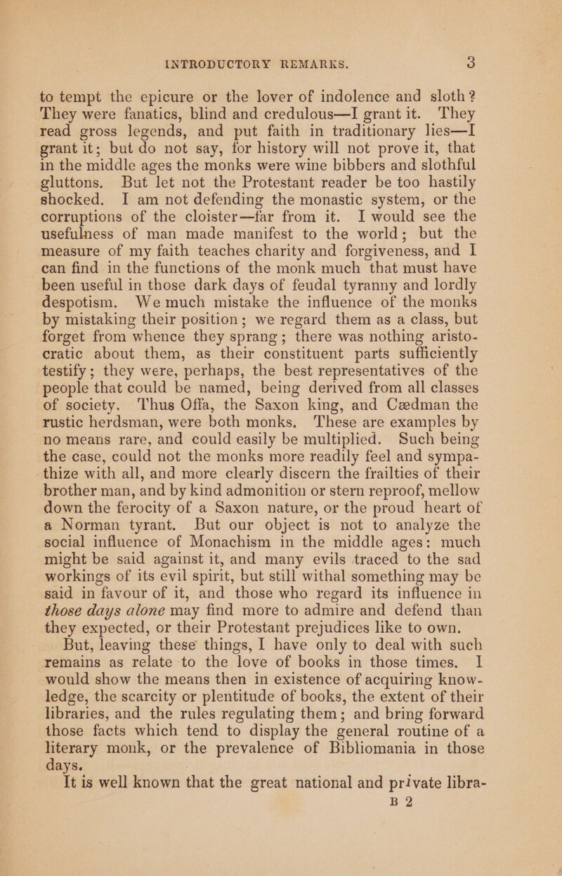 to tempt the epicure or the lover of indolence and sloth ? They were fanatics, blind and credulous—I grant it. They read gross legends, and put faith in traditionary lies—I grant it; but do not say, for history will not prove it, that in the middle ages the monks were wine bibbers and slothful gluttons. But let not the Protestant reader be too hastily shocked. I am not defending the monastic system, or the corruptions of the cloister—far from it. I would see the usefulness of man made manifest to the world; but the measure of my faith teaches charity and forgiveness, and | can find in the functions of the monk much that must have been useful in those dark days of feudal tyranny and lordly despotism. Wemuch mistake the influence of the monks by mistaking their position; we regard them as a class, but forget from whence they sprang; there was nothing aristo- cratic about them, as their constituent parts sufficiently testify; they were, perhaps, the best representatives of the people that could be named, being derived from all classes of society. ‘Thus Offa, the Saxon king, and Czedman the rustic herdsman, were both monks, ‘These are examples by no means rare, and could easily be multiplied. Such being the case, could not the monks more readily feel and sympa- -thize with all, and more clearly discern the frailties of their brother man, and by kind admonition or stern reproof, mellow down the ferocity of a Saxon nature, or the proud heart of a Norman tyrant. But our object is not to analyze the social influence of Monachism in the middle ages: much might be said against it, and many evils traced to the sad workings of its evil spirit, but still withal something may be said in favour of it, and those who regard its influence in those days alone may find more to admire and defend than they expected, or their Protestant prejudices like to own. But, leaving these things, I have only to deal with such remains as relate to the love of books in those times. I would show the means then in existence of acquiring know- ledge, the scarcity or plentitude of books, the extent of their libraries, and the rules regulating them; and bring forward those facts which tend to display the general routine of a literary monk, or the prevalence of Bibliomania in those days. , It is well known that the great national and private libra- B 2