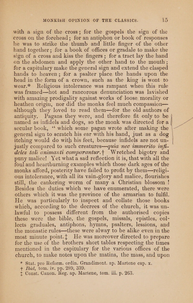 with a sign of the cross; for the gospels the sign of the cross on the forehead; for an antiphon or book of responses he was to strike the thumb and little finger of the other hand together; for a book of offices or gradale to make the sign of a cross and kiss the fingers; for a tract lay the hand on the abdomen and apply the other hand to the mouth; for a capitulary make the general sign and extend the clasped hands to heaven; for a psalter place the hands upon the head in the form of a crown, such as the king is wont to wear.* Religious intolerance was rampant when this rule was framed—hot and rancorous denunciation was lavished with amazing prodigality against works of loose morality or heathen origin, nor did the monks feel much compassion— although they loved to read them—for the old authors of antiquity. Pagans they were, and therefore fit only to be named as infidels and dogs, so the monk was directed fora secular book, ‘‘ which some pagan wrote after making the general sign to scratch his ear with his hand, just as a dog itching would do with his feet, because infidels are not un- justly compared to such creatures—quia nec immerito inft- deles tali animantt comparantur.+ Wretched bigotry and puny malice! Yet whata sad reflection it is, that with all the foul and heartburning examples which those dark ages of the monks afford, posterity have failed to profit by them—religi- ous intolerance, with all its vain-glory and malice, flourishes still, the cankering worm of many a Christian blossom ! Besides the duties which we have enumerated, there were others which it was the province of the armarian to fulfil. He was particularly to inspect and collate those books which, according to the decrees of the church, it was un- lawful to possess different from the authorised copies these were the bible, the gospels, missals, epistles, col- lects graduales, antiphons, hymns, psalters, lessions, and the monastic rules—these were alway to be alike even in the most minute point.{ He was moreover directed to prepare for the use of the brothers short tables respecting the times mentioned in the capitulary for the various offices of the church, to make notes upon the matins, the mass, and upon * Stat. pro Reform. ordin. Grandimont. ap. Martene cap. x. + Ibid, tom. iv. pp. 289, 339. t Const. Canon. Reg. ap. Martene, tom. ill. p. 263. pvc SALE rin errr sear SH