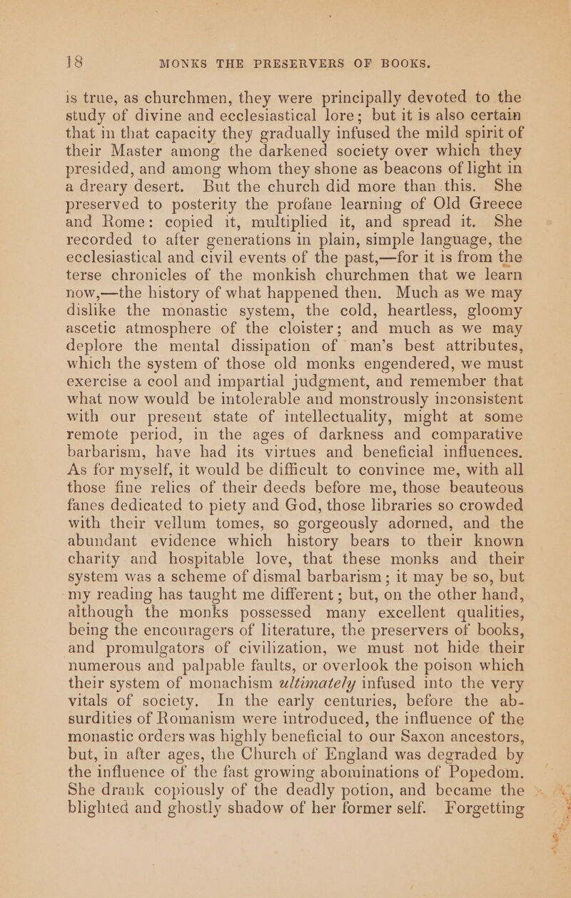 is true, as churchmen, they were principally devoted to the study of divine and ecclesiastical lore; but it is also certain that in that capacity they gradually infused the mild spirit of their Master among the darkened society over which they presided, and among whom they shone as beacons of light in a dreary desert. But the church did more than this. She preserved to posterity the profane learning of Old Greece and Rome: copied it, multiplied it, and spread it. She recorded to after generations in plain, simple language, the ecclesiastical and civil events of the past,—for it is from the terse chronicles of the monkish churchmen that we learn now,—the history of what happened then. Much as we may dislike the monastic system, the cold, heartless, gloomy ascetic atmosphere of the cloister; and much as we may deplore the mental dissipation of man’s best attributes, which the system of those old monks engendered, we must exercise a cool and impartial judgment, and remember that what now would be intolerable and monstrously inconsistent with our present state of intellectuality, might at some remote period, in the ages of darkness and comparative barbarism, have had its virtues and beneficial influences. As for myself, it would be difficult to convince me, with all those fine relics of their deeds before me, those beauteous fanes dedicated to piety and God, those libraries so crowded with their vellum tomes, so gorgeously adorned, and the abundant evidence which history bears to their known charity and hospitable love, that these monks and _ their system was a scheme of dismal barbarism; it may be so, but my reading has taught me different ; but, on the other hand, aithough the monks possessed many excellent qualities, being the encouragers of literature, the preservers of books, and promulgators of civilization, we must not hide their numerous and palpable faults, or overlook the poison which their system of monachism wzitimately infused into the very vitals of society. In the early centuries, before the ab- surdities of Romanism were introduced, the influence of the monastic orders was highly beneficial to our Saxon ancestors, but, in after ages, the Church of England was degraded by the influence of the fast growing abominations of Popedom. blighted and ghostly shadow of her former self. Forgetting