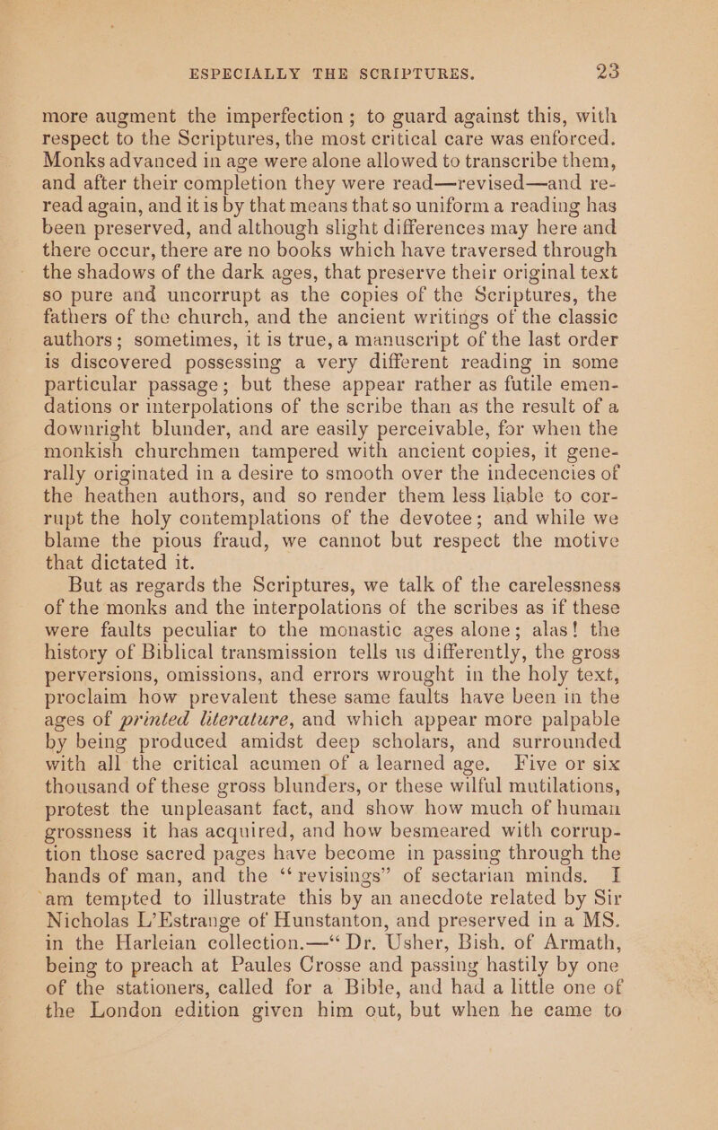 more augment the imperfection; to guard against this, with respect to the Scriptures, the most critical care was enforced. Monks advanced in age were alone allowed to transcribe them, and after their completion they were read—revised—and re- read again, and it is by that means that so uniform a reading has been preserved, and although slight differences may here and there occur, there are no books which have traversed through the shadows of the dark ages, that preserve their original text so pure and uncorrupt as the copies of the Scriptures, the fathers of the church, and the ancient writings of the classic authors; sometimes, it is true, a manuscript of the last order is discovered possessing a very different reading in some particular passage; but these appear rather as futile emen- dations or interpolations of the scribe than as the result of a downright blunder, and are easily perceivable, for when the monkish churchmen tampered with ancient copies, it gene- rally originated in a desire to smooth over the indecencies of the heathen authors, and so render them less liable to cor- rupt the holy contemplations of the devotee; and while we blame the pious fraud, we cannot but respect the motive that dictated it. But as regards the Scriptures, we talk of the carelessness of the monks and the interpolations of the scribes as if these were faults peculiar to the monastic ages alone; alas! the history of Biblical transmission tells us differently, the gross perversions, omissions, and errors wrought in the holy text, proclaim how prevalent these same faults have been in the ages of printed literature, and which appear more palpable by being produced amidst deep scholars, and surrounded with all the critical acumen of a learned age, Five or six thousand of these gross blunders, or these wilful mutilations, protest the unpleasant fact, and show how much of human grossness it has acquired, and how besmeared with corrup- tion those sacred pages have become in passing through the hands of man, and the ‘‘revisings” of sectarian minds. I ‘am tempted to illustrate this by an anecdote related by Sir Nicholas L’Estrange of Hunstanton, and preserved in a MS. in the Harleian collection.—‘ Dr. Usher, Bish. of Armath, being to preach at Paules Crosse and passing hastily by one of the stationers, called for a Bible, and had a little one of the London edition given him out, but when he came to