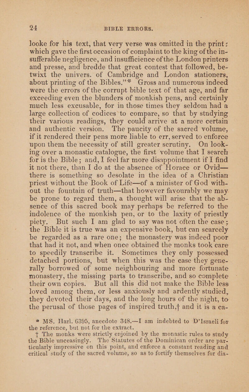 looke for his text, that very verse was omitted in the print: which gave the first occasion of complaint to the king of the in- sufferable negligence, and insufficience of the London printers and presse, and bredde that great contest that followed, be- twixt the univers. of Cambridge and London stationers, about printing of the Bibles.”* Gross and numerous indeed were the errors of the corrupt bible text of that age, and far exceeding even the blunders of monkish pens, and certainly much less excusable, for in those times they seldom had a large collection of codices*to compare, so that by studying their various readings, they could arrive at a more certain and authentic version. The paucity of the saered volume, if it rendered their pens more liable to err, served to enforce upon them the necessity of still greater scrutiny. On look- ing over a monastic catalogue, the first volume that I search for is the Bible; and, I feel far more disappointment if I find it not there, than I do at the absence of Horace or Ovid— there is something so desolate in the idea of a Christian priest without the Book of Life—of a minister of God with- out the fountain of truth—that however favourably we may be prone to regard them, a thought will arise that the ab- sence of this sacred book may perhaps be referred to the indolence of the monkish pen, or to the laxity of priestly piety. But such I am glad to say was not often the case; the Bible it is true was an expensive book, but can scarcely be regarded as a rare one; the monastery was indeed poor that had it not, and when once obtained the monks took eare to speedily transeribe it. Sometimes they only possessed detached portions, but when this was the ease they gene- rally borrowed of some neighbouring and more fortunate monastery, the missing parts to transcribe, and so complete their own copies. But all this did not make the Bible less loved among them, or less anxiously and ardently studied, they devoted their days, and the long hours of the night, to the perusal of those pages of inspired truth,} and it is a ca- * MS. Harl. 6395, anecdote 348.—I am indebted to D’ Israeli for the reference, but not for the extract. { The monks were strictly enjoined by the monastic rules. to study the Bible unceasingly. The Statutes of the Dominican order are par- ticularly impressive on this point, and enforce a constant reading and critical study of the sacred volume, so as to fortify themselves for dis-