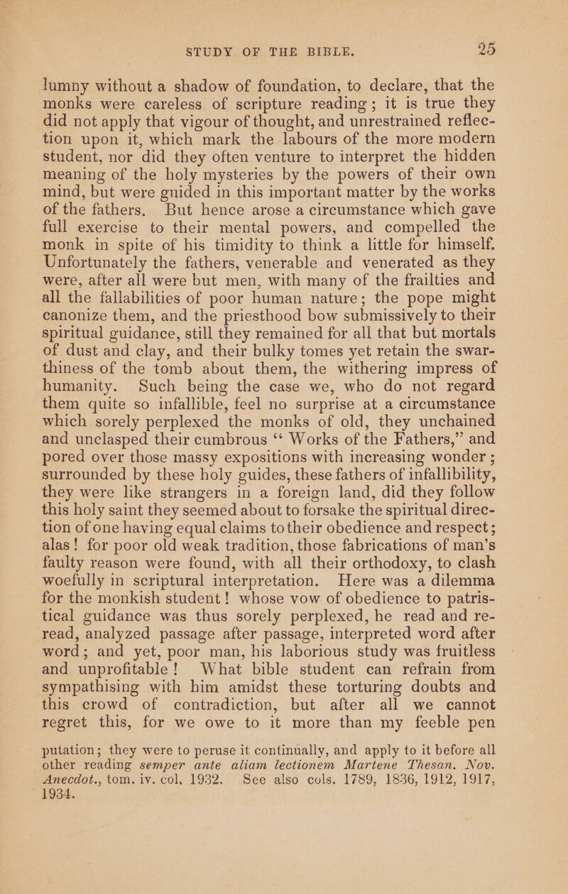 lumny without a shadow of foundation, to declare, that the monks were careless of scripture reading; it is true they did not apply that vigour of thought, and unrestrained reflec- tion upon it, which mark the labours of the more modern student, nor did they often venture to interpret the hidden meaning of the holy mysteries by the powers of their own mind, but were guided in this important matter by the works of the fathers. But hence arose a circumstance which gave full exercise to their mental powers, and compelled the monk in spite of his timidity to think a little for himself. Unfortunately the fathers, venerable and venerated as they were, after all were but men, with many of the frailties and all the fallabilities of poor human nature; the pope might eanonize them, and the priesthood bow submissively to their spiritual guidance, still they remained for all that but mortals of dust and clay, and their bulky tomes yet retain the swar- thiness of the tomb about them, the withering impress of humanity. Such being the case we, who do not regard them quite so infallible, feel no surprise at a circumstance which sorely perplexed the monks of old, they unchained and unclasped their cumbrous ‘‘ Works of the Fathers,” and pored over those massy expositions with increasing wonder ; surrounded by these holy guides, these fathers of infallibility, they were like strangers in a foreign land, did they follow this holy saint they seemed about to forsake the spiritual direc- tion of one having equal claims to their obedience and respect ; alas! for poor old weak tradition, those fabrications of man’s faulty reason were found, with all their orthodoxy, to clash woefully in scriptural interpretation. Here was a dilemma for the monkish student ! whose vow of obedience to patris- tical guidance was thus sorely perplexed, he read and re- read, analyzed passage after passage, interpreted word after word; and yet, poor man, his laborious study was fruitless and unprofitable! What bible student can refrain from sympathising with him amidst these torturing doubts and this crowd of contradiction, but after all we cannot regret this, for we owe to it more than my feeble pen putation; they were to peruse it continually, and apply to it before all other reading semper ante aliam lectionem Mariene Thesan. Nov. Anecdot., tom. iv. col, 1932. See also cols. 1789, 1836, 1912, 1917, 1934.