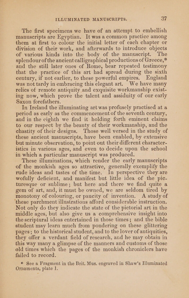 The first specimens we have of an attempt to embellish manuscripts are Egyptian. It was a common practice among them at first to colour the initial letter of each chapter or division of their work, and afterwards to introduce objects of various kinds into the body of the manuscript. The splendour of the ancient calligraphical productions of Greece,* and the still later ones of Rome, bear repeated testimony that the practice of this art had spread during the sixth century, if not earlier, to these powerful empires. England was not tardy in embracing this elegant art. We have many relics of remote antiquity and exquisite workmanship exist- ing now, which prove the talent and assiduity of our early Saxon forefathers. In Ireland the illuminating art was profusely practised at a period as early as the commencement of the seventh century, and in the eighth we find it holding forth eminent claims to our respect by the beauty of their workmanship, and the chastity of their designs. Those well versed in the study of these ancient manuscripts, have been enabled, by extensive but minute observation, to point out their different character- istics in various ages, and even to decide upon the school in which a particular manuscript was produced. These illuminations, which render the early manuscripts of the monkish ages so attractive, generally exemplify the rude ideas and tastes of the time. In perspective they are wofully deficient, and manifest but little idea of the pic- turesque or sublime; but here and there we find quite a gem of art, and, it must be owned, we are seldom tired by monotony of colouring, or paucity of invention. A study of ‘these parchment illustrations afford considerable instruction. Not only do they indicate the state of the pictorial art in the middle ages, but also give us a comprehensive insight into the scriptural ideas entertained in those times; and the bible student may learn much from pondering on these glittering pages; to the historical student, and to the lover of antiquities, they offer a verdant field of research, and he may obtain in this way many a glimpse of the manners and customs of those old times which the pages of the monkish chroniclers have failed to record. * See a Fragment in the Brit. Mus. engraved in Shaw’s Iluminated Ornaments, plate 1,