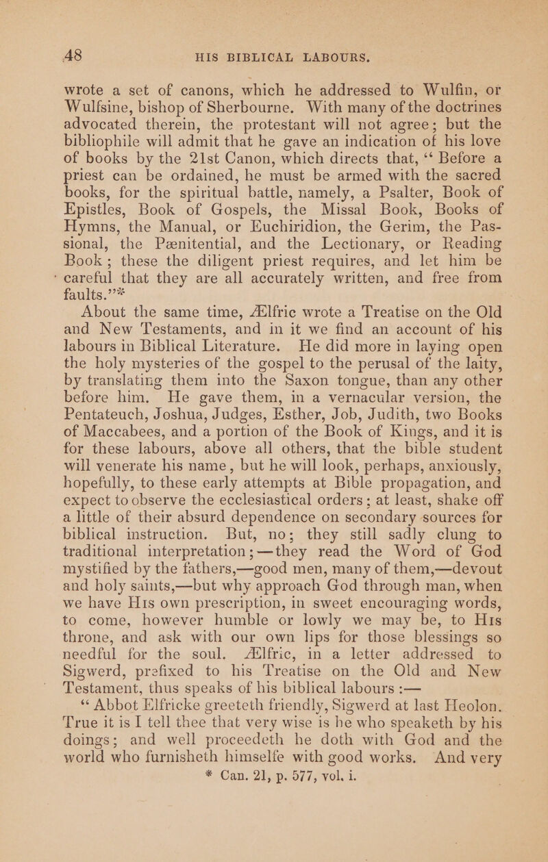 A8 HIS BIBLICAL LABOURS. wrote a set of canons, which he addressed to Wulfin, or Wulfsine, bishop of Sherbourne. With many of the doctrines advocated therein, the protestant will not agree; but the bibliophile will admit that he gave an indication of his love of books by the 21st Canon, which directs that, ‘‘ Before a priest can be ordained, he must be armed with the sacred books, for the spiritual battle, namely, a Psalter, Book of Epistles, Book of Gospels, the Missal Book, Books of Hymns, the Manual, or Euchiridion, the Gerim, the Pas- sional, the Peenitential, and the Lectionary, or Reading Book ; these the diligent priest requires, and let him be ‘careful that they are all accurately written, and free from faults.’’* About the same time, A‘lfric wrote a Treatise on the Old and New Testaments, and in it we find an account of his labours in Biblical Literature. He did more in laying open the holy mysteries of the gospel to the perusal of the laity, by translating them into the Saxon tongue, than any other before him. He gave them, in a vernacular version, the Pentateuch, Joshua, Judges, Esther, Job, Judith, two Books of Maccabees, and a portion of the Book of Kings, and it is for these labours, above all others, that the bible student will venerate his name, but he will look, perhaps, anxiously, hopefully, to these early attempts at Bible propagation, and expect to observe the ecclesiastical orders; at least, shake off a little of their absurd dependence on secondary sources for biblical instruction. But, no; they still sadly clung to traditional interpretation;—they read the Word of God mystified by the fathers,—good men, many of them,—devout and holy saints,—but why approach God through man, when we have His own prescription, in sweet encouraging words, to come, however humble or lowly we may be, to His throne, and ask with our own lips for those blessings so needful for the soul. Atlfric, in a letter addressed to Sigwerd, prefixed to his Treatise on the Old and New Testament, thus speaks of his biblical labours :— ‘* Abbot Elfricke greeteth friendly, Sigwerd at last Heolon. True it is I tell thee that very wise is he who speaketh by his doings; and well proceedeth he doth with God and the world who furnisheth himselfe with good works. And very * Can. 21.:p2 577, vel. i.