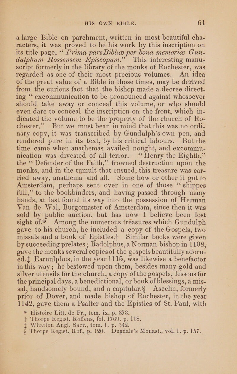 alarge Bible on parchment, written in most beautiful cha- racters, it was proved to be his work by this inscription on its title page, ‘* Prima pars Biblia per bona memorie Gun- dulphum Lrossensem HEpiscopum.” This interesting manu- script formerly in the library of the monks of Rochester, was regarded as one of their most precious volumes. An idea of the great value of a Bible in those times, may be derived from the curious fact that the bishop made a decree direct- ing ‘‘ excommunication to be pronounced against whosoever should take away or conceal this volume, or who should even dare to conceal the inscription on the front, which in- dicated the volume to be the property of the church of Ro- chester.” But we must bear in mind that this was uo ordi- nary copy, it was transcribed by Gundulph’s own pen, and rendered pure in its text, by his critical labours. But the time came when anathemas availed nought, and excommu- nication was divested of all terror. ‘‘ Henry the Eighth,” the ‘‘ Defender of the Faith,” frowned destruction upon the monks, and in the tumult that ensued, this treasure was car- ried away, anathema and all. Some how or other it got to Amsterdam, perhaps sent over in one of those ‘‘ shippes full,’ to the bookbinders, and having passed through many hands, at last found its way into the possession of Herman | Van de Wal, Burgomaster of Amsterdam, since then it was sold by public auction, but has now I believe been lost sight of.* Among the numerous treasures which Gundulph gave to his church, he included a copy of the Gospels, two missals and a book of Epistles.t Similar books were given by succeeding prelates ; Radolphus,a Norman bishop in 1108, gave the monks several copies of the gospels beautifully adorn- ed.{ Earnulphus, in the year 1115, was likewise a benefactor in this way; he bestowed upon them, besides many gold and silver utensils for the church, a copy of the gospels, lessons for the principal days, a benedictional, or book of blessings, a mis- sal, handsomely bound, and a capitular.§ Ascelin, formerly prior of Dover, and made bishop of Rochester, in the year 1142, gave them a Psalter and the Epistles of St. Paul, with * Histoire Litt. de Fr., tom. ix. p. 373. + Thorpe Regist. Roffens, fol. 1769. p. 118. + Wharton Angl. Sacr., tom. 1. p. 342. § Thorpe Regist. Rof., p. 120. Dugdale’s Monast., vol. 1. p. 157.