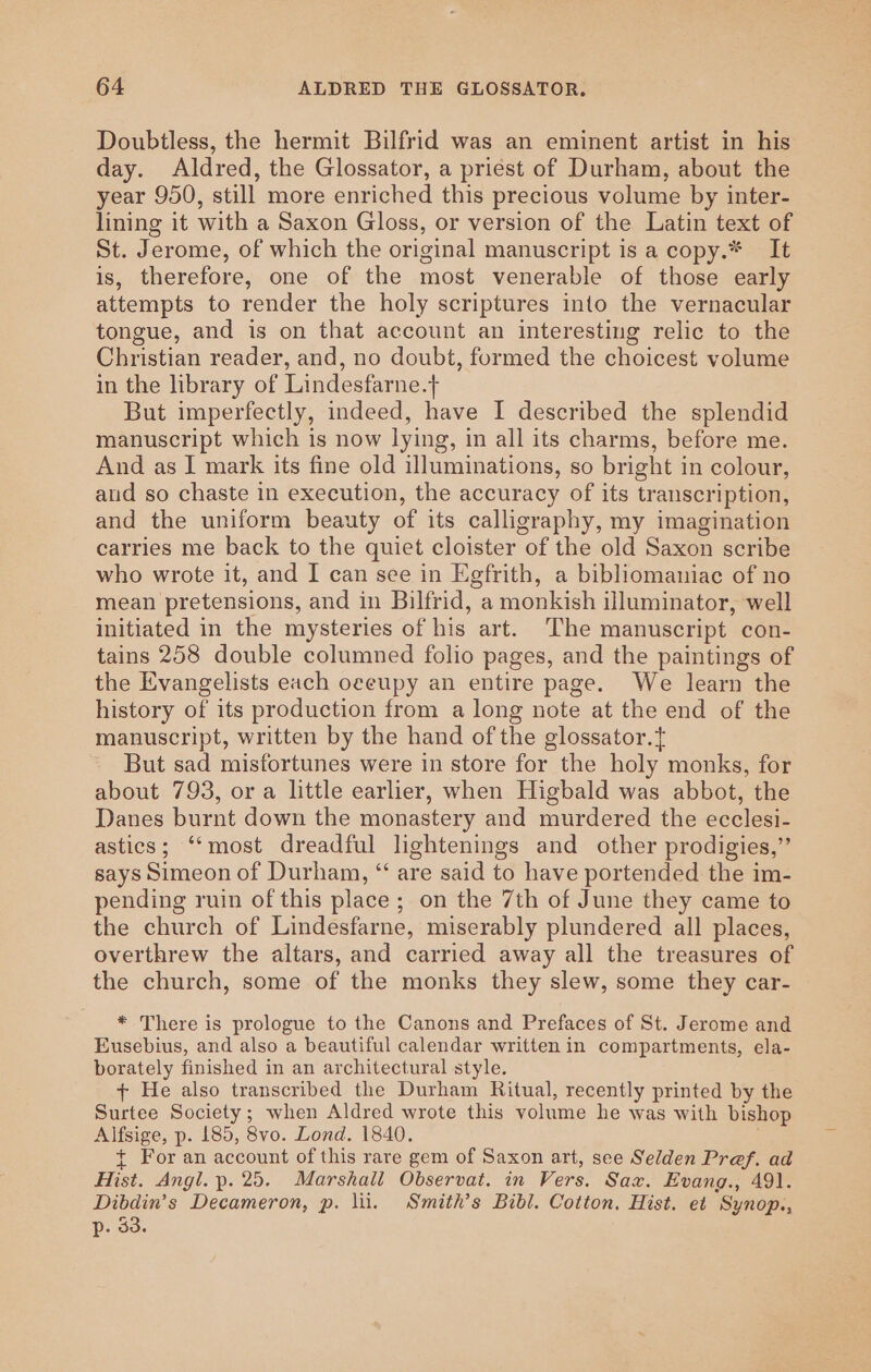 Doubtless, the hermit Bilfrid was an eminent artist in his day. Aldred, the Glossator, a priest of Durham, about the year 950, still more enriched this precious volume by inter- lining it with a Saxon Gloss, or version of the Latin text of St. Jerome, of which the original manuscript is a copy.* It is, therefore, one of the most venerable of those early attempts to render the holy scriptures into the vernacular tongue, and is on that account an interesting relic to the Christian reader, and, no doubt, formed the choicest volume in the library of Lindesfarne.+ But imperfectly, indeed, have I described the splendid manuscript which is now lying, in all its charms, before me. And as I mark its fine old illuminations, so bright in colour, aud so chaste in execution, the accuracy of its transcription, and the uniform beauty of its calligraphy, my imagination carries me back to the quiet cloister of the old Saxon scribe who wrote it, and I can see in Egfrith, a bibliomaniac of no mean pretensions, and in Bilfrid, a monkish illuminator, well initiated in the mysteries of his art. ‘The manuscript con- tains 258 double columned folio pages, and the paintings of the Evangelists each oeeupy an entire page. We learn the history of its production from a long note at the end of the manuscript, written by the hand of the glossator.} But sad misfortunes were in store for the holy monks, for about 793, or a little earlier, when Higbald was abbot, the Danes burnt down the monastery and murdered the ecclesi- astics; “‘most dreadful lightenings and other prodigies,” says Simeon of Durham, “‘ are said to have portended the im- pending ruin of this place; on the 7th of June they came to the church of Lindesfarne, miserably plundered all places, overthrew the altars, and carried away all the treasures of the church, some of the monks they slew, some they car- * There is prologue to the Canons and Prefaces of St. Jerome and Eusebius, and also a beautiful calendar written in compartments, ela- borately finished in an architectural style. + He also transcribed the Durham Ritual, recently printed by the Surtee Society; when Aldred wrote this volume he was with bishop Alfsige, p. 185, 8vo. Lond. 1840. + For an account of this rare gem of Saxon art, see Selden Pref. ad Hist. Angl. p. 25. Marshall Observat. in Vers. Sax. Evang., 491. Dibdin’s Decameron, p. lil. Smith's Bibl. Cotton. Hist. et Synop., p. 53.