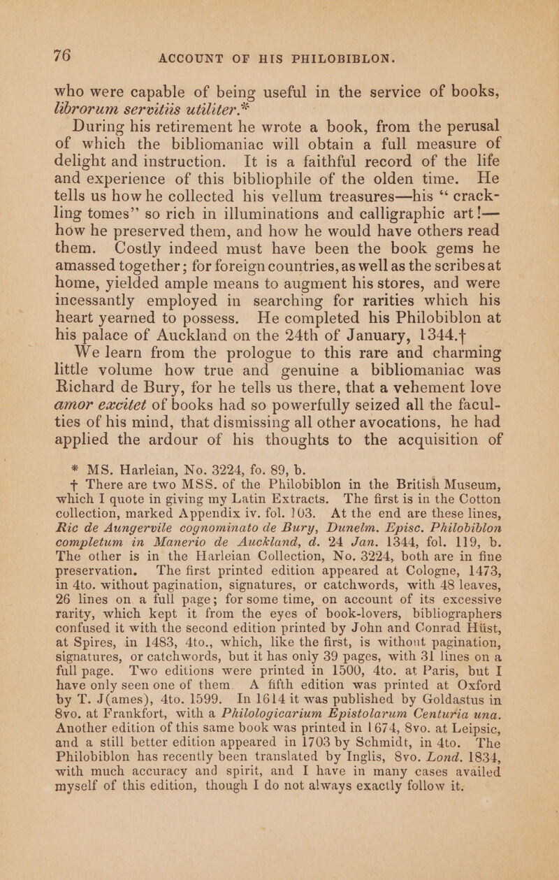 who were capable of being useful in the service of books, librorum servitiis utiliter.* During his retirement he wrote a book, from the perusal of which the bibliomaniac will obtain a full measure of delight and instruction. It is a faithful record of the life and experience of this bibliophile of the olden time. He tells us how he collected his vellum treasures—his ‘‘ crack- ling tomes”’ so rich in illuminations and calligraphic art !— how he preserved them, and how he would have others read them. Costly indeed must have been the book gems he amassed together ; for foreign countries, as well as the scribes at home, yielded ample means to augment his stores, and were incessantly employed in searching for rarities which his heart yearned to possess. He completed his Philobiblon at his palace of Auckland on the 24th of January, 1344.+ We learn from the prologue to this rare and charming little volume how true and genuine a bibliomaniac was Richard de Bury, for he tells us there, that a vehement love amor excitet of books had so powerfully seized all the facul- ties of his mind, that dismissing all other avocations, he had applied the ardour of his thoughts to the acquisition of * MS. Harleian, No. 3224, fo. 89, b. t+ There are two MSS. of the Philobiblon in the British Museum, which I quote in giving my Latin Extracts. The first is in the Cotton collection, marked Appendix iv. fol. 103. At the end are these lines, Ric de Aungervile cognominato de Bury, Dunelm. Episc. Philobiblon completum in Manerio de Auckland, d. 24 Jan. 1344, fol. 119, b. The other is in the Harleian Collection, No. 3224, both are in fine preservation. The first printed edition appeared at Cologne, 1473, in 4to. without pagination, signatures, or catchwords, with 48 leaves, 26 lines on. a full page; forsome time, on account of its excessive rarity, which kept it from the eyes of book-lovers, bibliographers confused it with the second edition printed by John and Conrad Hiist, at Spires, in 1483, 4to., which, like the first, is without pagination, signatures, or catchwords, but it has only 39 pages, with 31 lines ona full page. Two editions were printed in 1500, 4to. at Paris, but I have only seen one of them. A fifth edition was printed at Oxford by T. J(ames), 4to. 1599. In 1614 it was published by Goldastus in 8vo. at Frankfort, with a Philologicarium Epistolarum Centuria una. Another edition of this same book was printed in 1674, 8vo. at Leipsic, and a still better edition appeared in 1703 by Schmidt, in 4to. The Philobiblon has recently been translated by Inglis, 8vo. Lond. 1834, with much accuracy and spirit, and I have in many cases availed myself of this edition, though I do not always exactly follow it.