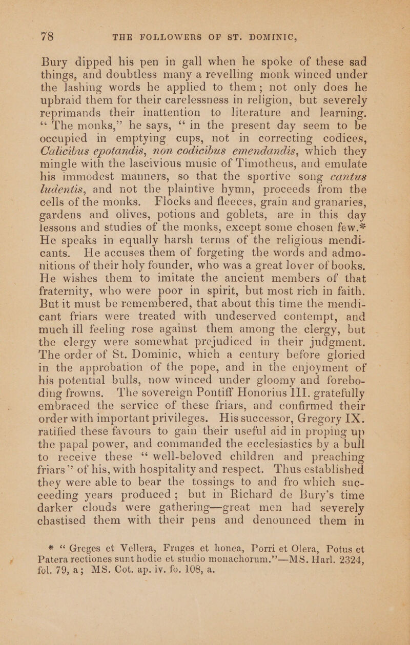 48 THE FOLLOWERS OF 8T. DOMINIC, Bury dipped his pen in gall when he spoke of these sad things, and doubtless many a revelling monk winced under the lashing words he applied to them; not only does he upbraid them for their carelessness in religion, but severely reprimands their inattention to literature and _ learning. ‘* The monks,” he says, ‘“‘ in the present day seem to be occupied in emptying cups, not in correcting codices, Calicibus epotandis, non codicibus emendandis, which they mingle with the lascivious music of Timotheus, and emulate his immodest manners, so that the sportive song cantus ludentis, and not the plaintive hymn, proceeds from the cells of the monks. F locks and fleeces, grain and granaries, gardens and olives, potions and goblets, are in this day lessons and studies of the monks, except some chosen few.* He speaks in equally harsh terms of the religious mendi- cants. He accuses them of forgeting the words and admo- nitions of their holy founder, who was a great lover of books, He wishes them to imitate the ancient members of that fraternity, who were poor in spirit, but most rich in faith. But it must be remembered, that about this time the mendi- cant friars were treated with undeserved contempt, and much ill feeling rose against them among the clergy, but the clergy were somewhat prejudiced in their judgment. The order of St. Dominic, which a century before gloried in the approbation of the pope, and in the enjoyment of his potential bulls, now winced under gloomy and forebo- ding frowns. The sovereign Pontiff Honorius III. gratefully embraced the service of these friars, and confirmed their order with important privileges. Hissuccessor, Gregory IX. ratified these favours to gain their useful aid in proping up the papal power, and commanded the ecclesiastics by a bull to receive these ‘‘ well-beloved children and preaching friars”’ of his, with hospitality and respect. Thus established they were able to bear the tossings to and fro which suc- ceeding years produced; but in Richard de Bury’s time darker clouds were gathering—great men had severely chastised them with their pens and denounced them in * “ Greges et Vellera, Fruges et honea, Porri et Olera, Potus et Patera rectiones sunt hodie et studio monachorum.”’—MS. Harl. 2324,