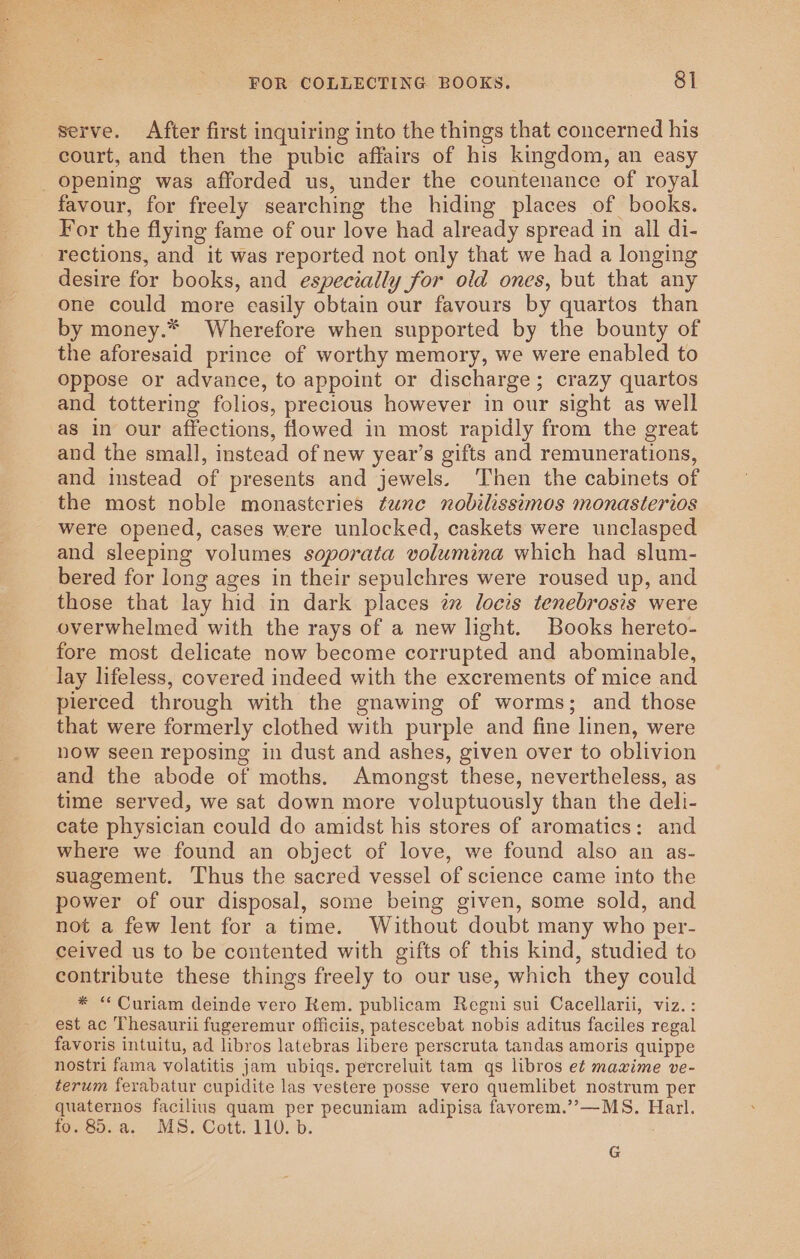 serve. After first inquiring into the things that concerned his court, and then the pubic affairs of his kingdom, an easy _ opening was afforded us, under the countenance of royal favour, for freely searching the hiding places of books. For the flying fame of our love had already spread in all di- rections, and it was reported not only that we had a longing desire for books, and especially for old ones, but that any one could more easily obtain our favours by quartos than by money.* Wherefore when supported by the bounty of the aforesaid prince of worthy memory, we were enabled to oppose or advance, to appoint or discharge; crazy quartos and tottering folios, precious however in our sight as well as in our affections, flowed in most rapidly from the great and the small, instead of new year’s gifts and remunerations, and instead of presents and jewels. Then the cabinets of the most noble monasteries tune nobilissimos monasterios were opened, cases were unlocked, caskets were unclasped and sleeping volumes soporata volumina which had slum- bered for long ages in their sepulchres were roused up, and those that lay hid in dark places iz locis tenebrosis were overwhelmed with the rays of a new light. Books hereto- fore most delicate now become corrupted and abominable, lay lifeless, covered indeed with the excrements of mice and pierced through with the gnawing of worms; and those that were formerly clothed with purple and fine linen, were now seen reposing in dust and ashes, given over to oblivion and the abode of moths. Amongst these, nevertheless, as time served, we sat down more voluptuously than the deli- cate physician could do amidst his stores of aromatics: and where we found an object of love, we found also an as- suagement. Thus the sacred vessel of science came into the power of our disposal, some being given, some sold, and not a few lent for a time. Without doubt many who per- ceived us to be contented with gifts of this kind, studied to contribute these things freely to our use, which they could * “ Curiam deinde vero Kem. publicam Regni sui Cacellarii, viz. : est ac Thesaurii fugeremur officiis, patescebat nobis aditus faciles regal favoris intuitu, ad libros latebras libere perscruta tandas amoris quippe nostri fama volatitis jam ubiqs. percreluit tam qs libros et mawime ve- terum ferabatur cupidite las vestere posse vero quemlibet nostrum per quaternos facilius quam per pecuniam adipisa favorem.’”’—MS. Harl. fo. 85.a. MS. Cott. 110. b.