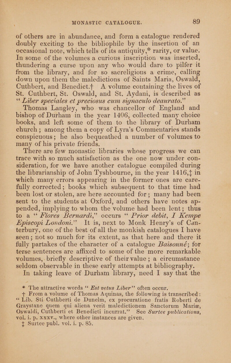 of others are in abundance, and form a catalogue rendered doubly exciting to the bibliophile by the insertion of an occasional note, which tells of its antiquity,” rarity, or value. In some of the volumes a curious inscription was inserted, thundering a curse upon any who would dare to pilfer it from the library, and for so sacreligious a crime, calling down upon them the maledictions of Saints Maria, Oswald, Cuthbert, and Benedict.- A volume containing the lives of St. Cuthbert, St. Oswald, and St. Aydani, is described as ‘* Liber speciales et preciosus cum signaculo deaurato.” Thomas Langley, who was chancellor of England and bishop of Durham in the year 1406, collected many choice books, and left some of them to the library of Durham church ; among them a copy of Lyra’s Commentaries stands conspicuous; he also bequeathed a number of volumes to _ many of his private friends. There are few monastic libraries whose progress we can trace with so much satisfaction as the one now under con- sideration, for we have another catalogue compiled during the librarianship of John Tyshbourne, in the year 1416,{ in which many errors appearing in the former ones are care- fully corrected; books which subsequent to that time had been lost or stolen, are here accounted for; many had been sent to the students at Oxford, and others have notes ap- pended, implying to whom the volume had been lent; thus to a ‘‘ Klores Bernardi,” occurs “ Prior debit, I Kempe Episcopt London.” It is, next to Monk Henry’s of Can- terbury, one of the best of all the monkish catalogues I have seen; not so much for its extent, as that here and there it fully partakes of the character of a catalogue Baisonné; for terse sentences are affixed to some of the more remarkable volumes, briefly descriptive of their value; a circumstance seldom observable in these early attempts at bibliography. In taking leave of Durham library, need I say that the * The attractive words ‘‘ Est vetus Liber’’ often occur. + From a volume of Thomas Aquinas, the following is transcribed: ‘* Lib. Sti Cuthberti de Dunelm, ex procuratione fratis Roberti de Graystane quem qui aliena verit maledictionem Sanctorum Marie, Oswaldi, Cuthberti et Benedicti incurrat.”” See Surtee publications, vol, i. p. Xxxv., where other instances are given. { Surtee publ. vol. i. p. 85.