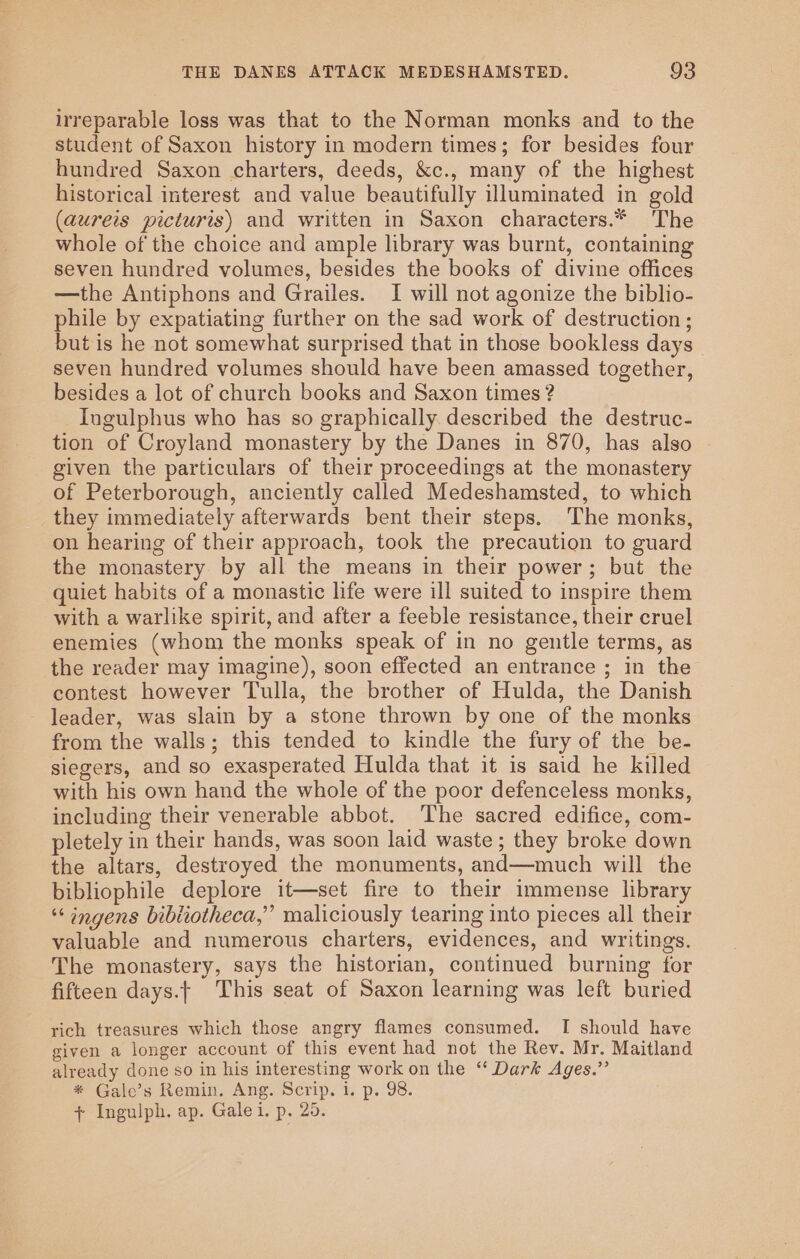 irreparable loss was that to the Norman monks and to the student of Saxon history in modern times; for besides four hundred Saxon charters, deeds, &amp;c., many of the highest historical interest and value beautifully illuminated in gold (aureis picturis) and written in Saxon characters.* The whole of the choice and ample library was burnt, containing seven hundred volumes, besides the books of divine offices —the Antiphons and Grailes. I will not agonize the biblio- phile by expatiating further on the sad work of destruction ; but is he not somewhat surprised that in those bookless days seven hundred volumes should have been amassed together, besides a lot of church books and Saxon times ? Ingulphus who has so graphically described the destruc- tion of Croyland monastery by the Danes in 870, has also given the particulars of their proceedings at the monastery of Peterborough, anciently called Medeshamsted, to which they immediately afterwards bent their steps. The monks, on hearing of their approach, took the precaution to guard the monastery by all the means in their power; but the quict habits of a monastic life were ill suited to inspire them with a warlike spirit, and after a feeble resistance, their cruel enemies (whom the monks speak of in no gentle terms, as the reader may imagine), soon effected an entrance ; in the contest however Tulla, the brother of Hulda, the Danish - leader, was slain by a stone thrown by one of the monks from the walls; this tended to kindle the fury of the be- siegers, and so exasperated Hulda that it is said he killed with his own hand the whole of the poor defenceless monks, including their venerable abbot. The sacred edifice, com- pletely in their hands, was soon laid waste; they broke down the altars, destroyed the monuments, and—much will the bibliophile deplore it—set fire to their immense library “‘ ingens bibiiotheca,” maliciously tearing into pieces all their valuable and numerous charters, evidences, and writings. The monastery, says the historian, continued burning for fifteen days.| This seat of Saxon learning was left buried rich treasures which those angry flames consumed. I should have given a longer account of this event had not the Rev. Mr. Maitland already done so in his interesting work on the ‘“ Dark Ages.” * Gale’s Remin. Ang. Scrip. 1. p. 98. + Ingulph. ap. Galei. p. 20.